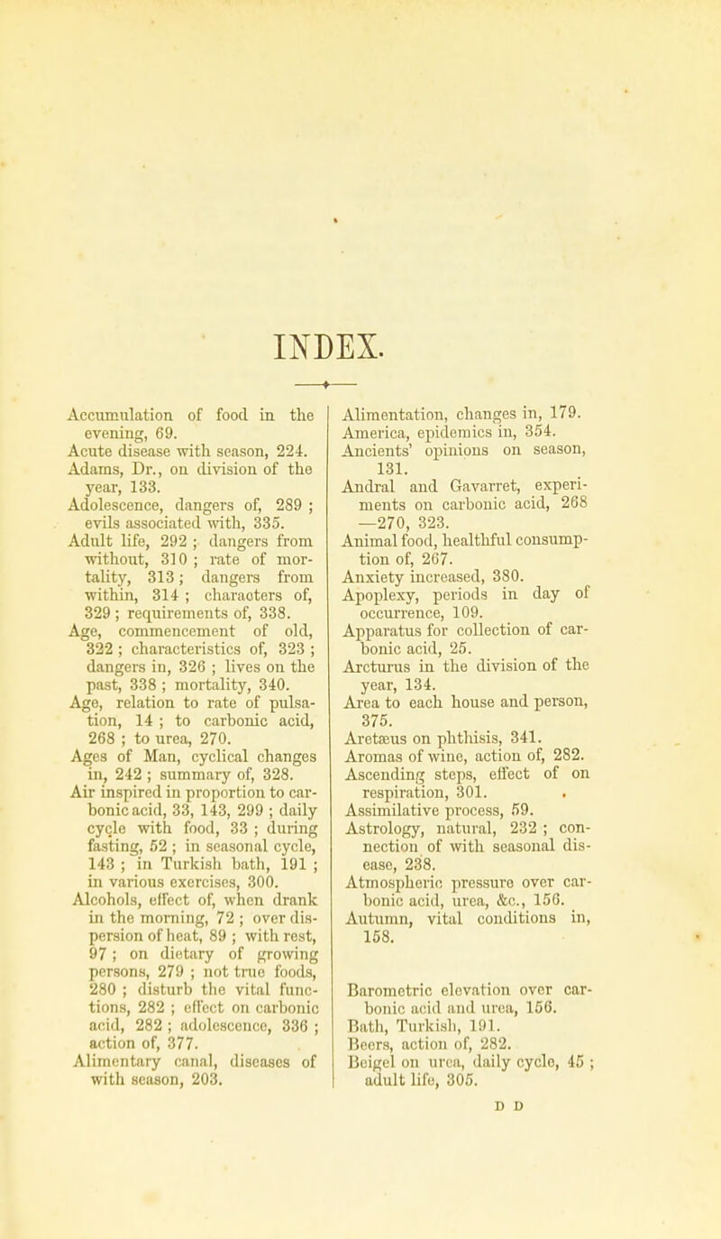 INDEX. —f—■ Accumulation of food in the evening, 69. Acute disease with season, 224. Adams, Dr., on division of the year, 133. Adolescence, dangers of, 289 ; evils associated with, 335. Adult life, 292 ; dangers from without, 310 ; rate of mor- tality, 313; dangers from within, 314- ; characters of, 329 ; requirements of, 338. Age, commencement of old, 322 ; characteristics of, 323 ; dangers in, 326 ; lives on the past, 338 ; mortality, 340. Age, relation to rate of pulsa- tion, 14 ; to carbonic acid, 268 ; to urea, 270. Ages of Man, cyclical changes in, 242 ; summary of, 328. Air inspired in proportion to car- bonic acid, 33, 143, 299 ; daily cycle with food, 33 ; during fasting, 52 ; in seasonal cycle, 143 ; in Turkish bath, 191 ; in various exercises, 300. Alcohols, effect of, when drank in the morning, 72 ; over dis- persion of heat, 89 ; with rest, 97; on dietary of growing persons, 279 ; not true foods, 280 ; disturb the vital func- tions, 282 ; effect on carbonic acid, 282 ; adolescence, 336 ; action of, 377. Alimentary canal, diseases of with season, 203. Alimentation, changes in, 179. America, epidemics in, 354. Ancients' opinions on season, 131. Andral and Gavarret, experi- ments on carbonic acid, 268 —270, 323. Animal food, healthful consump- tion of, 267. Anxiety increased, 380. Apoplexy, periods in day of occurrence, 109. Apparatus for collection of car- bonic acid, 25. Arcturus in the division of the year, 134. Area to each house and person, 375. Aretseus on phthisis, 341. Aromas of wine, action of, 282. Ascending steps, effect of on respiration, 301. Assimilative process, 59. Astrology, natural, 232 ; con- nection of with seasonal dis- ease, 238. Atmospheric pressure over car- bonic acid, urea, &c, 156. Autumn, vital conditions in, 158. Barometric elevation over car- bonic acid and urea, 156. Bath, Turkish, 191. Beers, action of, 282. Beigel on urea, daily cycle, 45 ; adult life, 305. D D