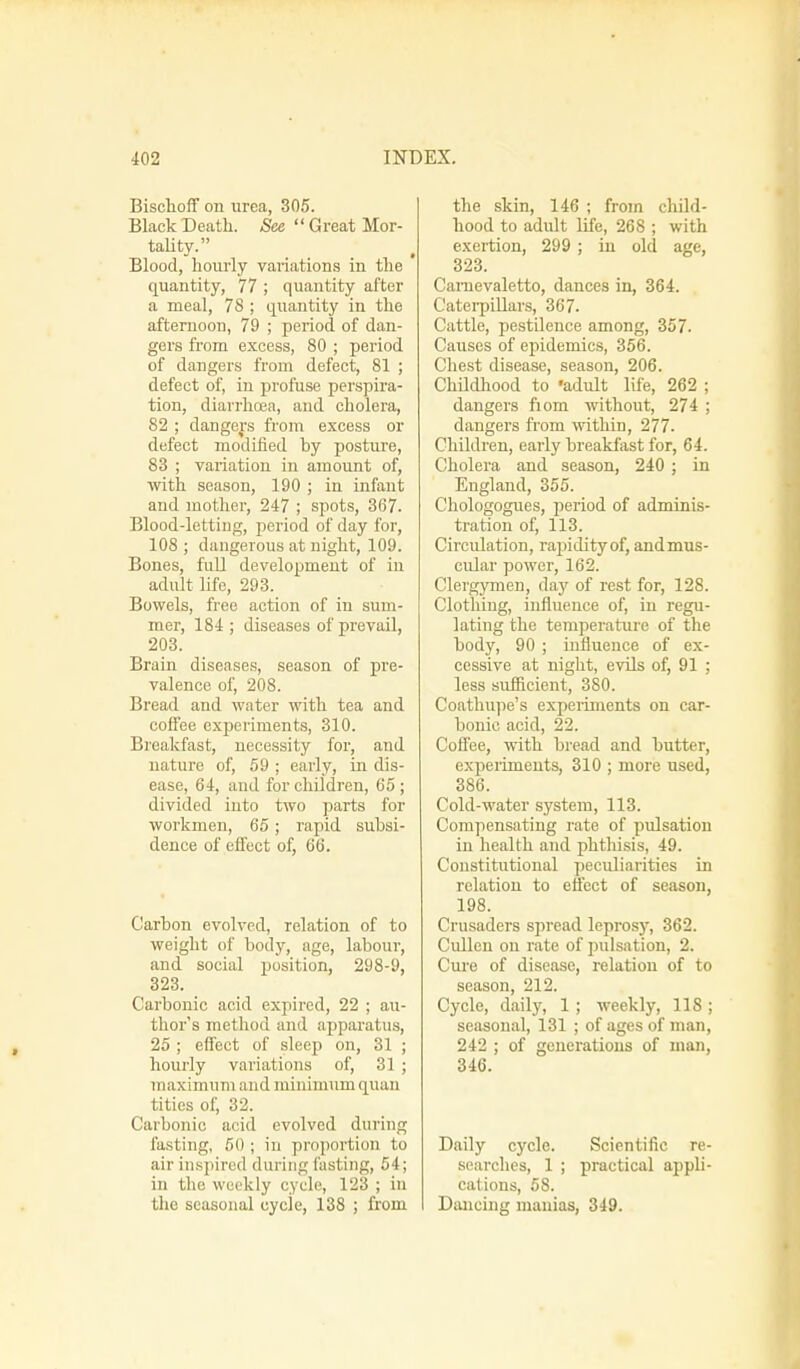 Bischoff on urea, 305. Black Death. See  Great Mor- tality. Blood, hourly variations in the quantity, 77 ; quantity after a meal, 78 ; quantity in the afternoon, 79 ; period of dan- gers from excess, 80 ; period of dangers from defect, 81 ; defect of, in profuse perspira- tion, diarrhoea, and cholera, 82 ; dangers from excess or defect modified by posture, 83 ; variation in amount of, with season, 190 ; in infant and mother, 247 ; spots, 367. Blood-letting, period of day for, 108 ; dangerous at night, 109. Bones, full development of in adult life, 293. Bowels, free action of in sum- mer, 184; diseases of prevail, 203. Brain diseases, season of pre- valence of, 208. Bread and water with tea and coffee experiments, 310. Breakfast, necessity for, and nature of, 59 ; early, in dis- ease, 64, and for children, 65 ; divided into two parts for workmen, 65; rapid subsi- dence of effect of, 66. Carbon evolved, relation of to weight of body, age, labour, and social position, 298-9, 323. Carbonic acid expired, 22 ; au- thor's method and apparatus, 25 ; effect of sleep on, 31 ; hourly variations of, 31 ; maximum and minimum quan tities of, 32. Carbonic acid evolved during lasting, 50 ; in proportion to air inspired during fasting, 54; in the weekly cycle, 123 ; in the seasonal cycle, 138 ; from the skin, 146 ; from child- hood to adult life, 268 ; with exertion, 299 ; in old age, 323. Camevaletto, dances in, 364. Caterpillars, 367. Cattle, pestilence among, 357. Causes of epidemics, 356. Chest disease, season, 206. Childhood to 'adult life, 262 ; dangers fiom without, 274 ; dangers from within, 277. Children, early breakfast for, 64. Cholera and season, 240 ; in England, 355. Chologogues, period of adminis- tration of, 113. Circulation, rapidity of, and mus- cular power, 162. Clergymen, clay of rest for, 128. Clothing, influence of, in regu- lating the temperature of the body, 90 ; influence of ex- cessive at night, evils of, 91 ; less sufficient, 380. Coathupe's experiments on car- bonic acid, 22. Coflee, with bread and butter, experiments, 310 ; more used, 386. Cold-water system, 113. Compensating rate of pulsation in health and phthisis, 49. Constitutional peculiarities in relation to effect of season, 198. Crusaders spread leprosy, 362. Cullcn on rate of pulsation, 2. Cure of disease, relation of to season, 212. Cycle, daily, 1 ; weekly, 118 ; seasonal, 131 ; of ages of man, 242 ; of generations of man, 346. Daily cycle. Scientific re- searches, 1 ; practical appli- cations, 58. Dancing manias, 349.