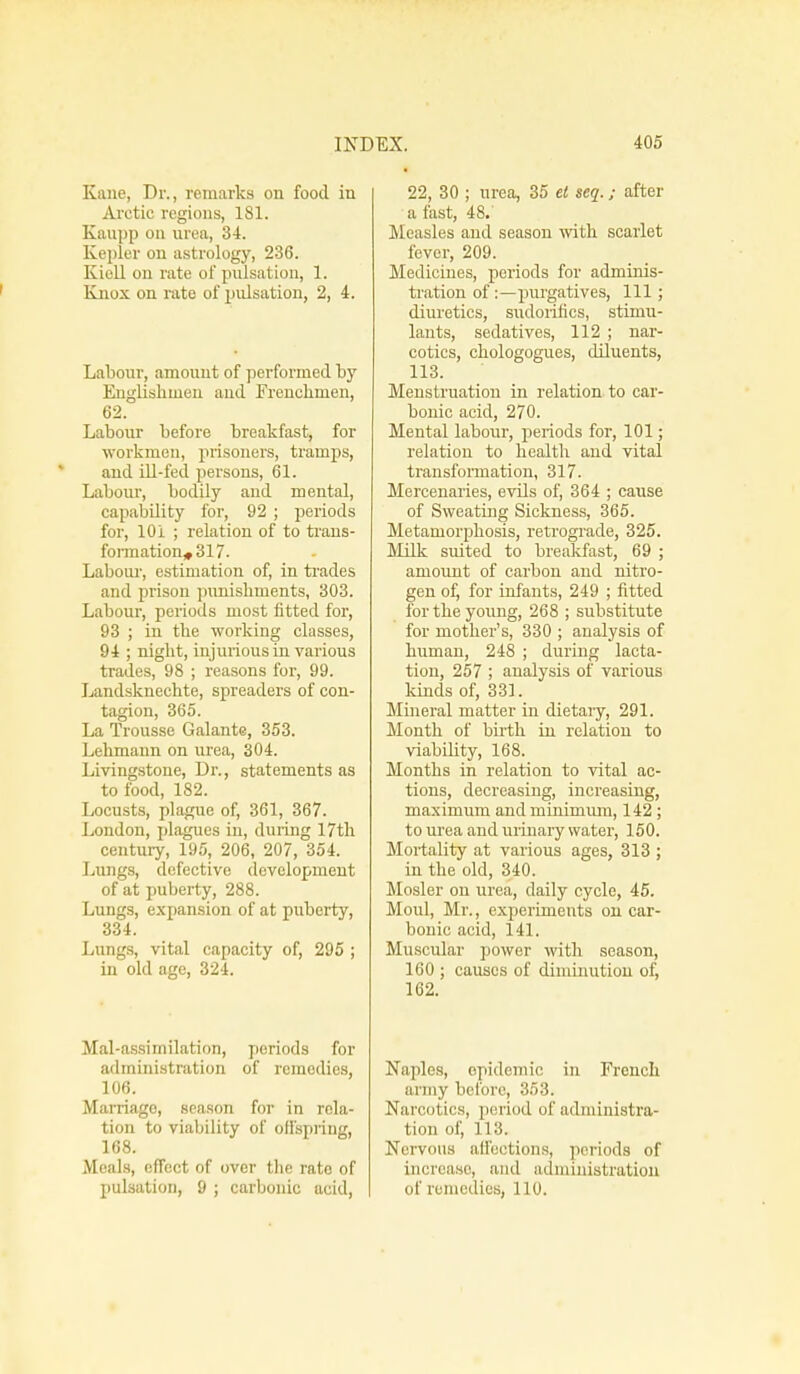 Kane, Dr., remarks on food in Arctic regions, 181. Kaupp on urea, 34. Kepler on astrology, 236. Kiell on rate of pulsation, 1. Knox on rate of pulsation, 2, 4. Labour, amount of performed by Englishmen and Frenchmen, 62. Labour before breakfast, for workmen, prisoners, tramps, and ill-fed persons, 61. Labour, bodily and mental, capability for, 92; periods for, 101 ; relation of to trans- formational?. Labour, estimation of, in trades and prison punishments, 303. Labour, periods most fitted for, 93 ; in the working classes, 94 ; night, injurious in various trades, 98 ; reasons for, 99. Landsknechte, spreaders of con- tagion, 365. La Trousse Galante, 353. Lehmann on urea, 304. Livingstone, Dr., statements as to food, 182. Locusts, plague of, 361, 367. London, plagues in, during 17th century, 195, 206, 207, 354. Lungs, defective development of at puberty, 288. Lungs, expansion of at puberty, 334. Lungs, vital capacity of, 295 ; in old age, 324. Mal-assirnilation, periods for administration of remedies, 106. Marriago, season for in rela- tion to viability of offspring, 168. Meals, effect of over the rate of 22, 30 ; urea, 35 et seq.; after a fast, 48.' Measles and season with, scarlet fever, 209. Medicines, periods for adminis- tration of :—purgatives, 111; diuretics, sudorifics, stimu- lants, sedatives, 112 ; nar- cotics, chologogues, diluents, 113. Menstruation in relation to car- bonic acid, 270. Mental labour, periods for, 101; relation to health and vital transformation, 317. Mercenaries, evils of, 364 ; cause of Sweating Sickness, 365. Metamorphosis, retrograde, 325. Milk suited to breakfast, 69 ; amount of carbon and nitro- gen of, for infants, 249 ; fitted for the young, 268 ; substitute for mother's, 330 ; analysis of human, 248 ; during lacta- tion, 257 ; analysis of various lands of, 331. Mineral matter in dietary, 291. Month of birth in relation to viability, 168. Months in relation to vital ac- tions, decreasing, increasing, maximum and minimum, 142 ; to urea and urinary water, 150. Mortality at various ages, 313 ; in the old, 340. Mosler on urea, daily cycle, 45. Moul, Mr., experiments on car- bonic acid, 141. Muscular power with season, 160 ; causes of diminution of, 162. Naples, epidemic in French army before, 353. Narcotics, period of administra- tion of, 113. Nervous affections, periods of increase, and administration