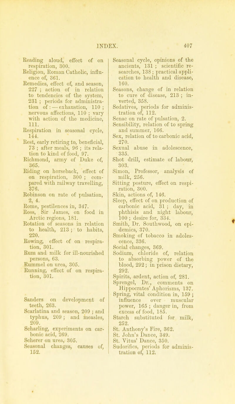 Reading aloud, effect of on respiration, 300. Religion, Roman Catholic, influ- ence of, 361. Remedies, effect of, and season, 227 ; action of in relation to tendencies of the system, 231 ; periods for administra- tion of: — exhaustion, 110; nervous affections, 110 ; vary with action of the mediciue, 111. Respiration in seasonal cycle, 144. Rest, early retiring to, heneficial, 73 ; after meals, 96 ; its rela- tion to kind of food, 97. Richmond, army of Duke of, 365. Riding on horseback, effect of on respiration, 300 ; com- pared with railway travelling, 376. Robinson on rate of pidsation, 2, 4. Rome, pestilences in, 347. Ross, Sir James, on food in Arctic regions, 181. Rotation of seasons in relation to health, 213; to habits, 220. Rowing, effect of on respira- tion, 301. Rum and milk for ill-nourished persons, 63. Rummel on urea, 305. Running, effect of on respira- tion, 301. Sanders on development of teeth, 263. Scarlatina and season, 209 ; and typhus, 209 ; and measles, 209. Scharling, experiments on car- bonic acid, 269. Schorer on uren, 305. Seasonal changes, causes of, Seasonal cycle, opinions of the ancients, 131 ; scientific re- searches, 138; practical appli- cation to health and disease, 160. Seasons, change of in relation to cure of disease, 213 ; in- verted, 358. Sedatives, periods for adminis- tration of, 112. Senac on rate of pulsation, 2. Sensibility, relation of to spring and summer, 166. Sex, relation of to carbonic acid, 270. Sexual abuse in adolescence, 335. Shot drill, estimate of labour, 303. Simon, Professor, analysis of milk, 256. Sitting posture, effect on respi- ration, 300. Skin, actions of, 146. Sleep, effect of on production of carbonic acid, 31 ; day, in phthisis and night labour, 100 ; desire for, 334. Smith, Dr. Southwood, on epi- demics, 370. Smoking of tobacco in adoles- cence, 336. Social changes, 369. Sodium, chloride of, relation to absorbing power of the blood, 292 ; in prison dietary, 292. Spirits, ardent, action of, 281. Sprengel, Dr., comments on Hippocrates' Aphorisms, 137. Spring, vital condition in, 159 ; influence over muscular power, 165 ; danger in, from excess of food, 185. Si :n rli substituted for milk, 252. St. Anthony's Fire, 362. St. John's Dance, 349. St. Vitus' Dance, 350. Sudorifics, periods for adminis-