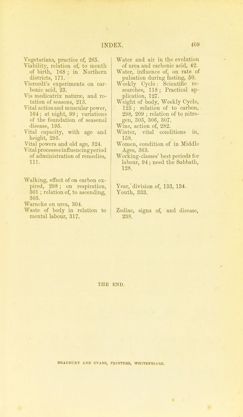Vegetarians, practice of, 265. Viability, relation of, to month of birth, 168 ; in Northern districts, 171. Vierordt's experiments on car- bonic acid, 23. Vis medicatrix naturae, and ro- tation of seasons, 213. Vital action and muscular power, 164; at night, 99; variations of the foundation of seasonal disease, 195. Vital capacity, with age and height, 295. Vital powers and old age, 324. Vital processes influencingperiod of administration of remedies, 111. Walking, effect of oh carbon ex- pired, 298 ; on respiration, 301 ; relation of, to ascending, 303. Warneke on urea, 304. Waste of body in relation to mental labour, 317. Water and air in the evolution of urea and carbonic acid, 42. Water, influence of, on rate of pulsation during fasting, 50. Weekly Cycle: Scientific re- searches, 118 ; Practical ap- plication, 127. Weight of body, Weekly Cycle, 125 ; relation of to carbon, 298, 209 ; relation of to nitro- gen, 305, 306, 307. Wine, action of, 282. Winter, vital conditions in, 158. Women, condition of in Middle Ages, 363. Working-classes' best periods for labour, 94; need the Sabbath, 128. Year,'division of, 133, 134. Youth, 333. Zodiac, signs of, and disease, 238. THE END BRADBURY AND EVANS, PRINTERS, WI1ITRPRIAIIK.