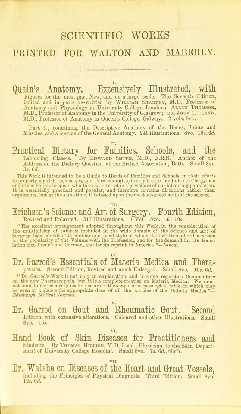 SCIENTIFIC WORKS PRINTED FOR WALTON AND MABBRLY. Quain's Anatomy. Extensively Illustrated, with Figures for the most part New, and on a large scale. The Seventh Edition. Edited and in parts re-written by William Sharpest, M.D., Professor of Anatomy and Physiology in University College, London; Allen Thomson, M.D., Professor of Anatomy in the University of Glasgow; and John Cleland, M.D., Professor of Anatomy in Queen's College, Galway. 2 vols. 8vo. Part 1., containing the Descriptive Anatomy of the Bones, Jo hits and Muscles, and a portion of the General Anatomy. 241 Illustrations. 8vo. 10s. 6d n. Practical Dietary for Families, Schools, and the Labouring Classes. By Edward Smith, M.D., E.K.S. Author of the Address on the Dietary Question at the British Association, Bath. Small 8vo. 3s. 6d. This Work is intended to be a Guide to Heads of Families and Schools, in their efforts to proporly nourish themselves, and those committed to their care; and also to Clergymen and other Philanthropists who take an interest in the welfare of our labouring population. It is essentially practical and popular, and therefore contains directions rather than arguments, but at the same time, it is based upon the most advanced state of the science. ill. Erichsen's Science and Art of Surgery. Fourth Edition, Eevised and Enlarged. 517 Illustrations. 1 Vol. 8vo. £1 10s.  The excellent arrangement adopted throughout this Work, in the consideration of the multiplicity of subjects included in the wide domain of the Science and Art of Surgery, together with the familiar and lucid style in which it is written, afford a reason for the popularity of the Volume with the Profession, and for the demand for its trans- lation into French and German, and for its reprint in America.—Lancet. TV. Dr. Garrod's Essentials of Materia Medica and Thera- pcutics. Second Edition, Revised and much Enlarged. Small 8vo. 10s. 6d. Dr. Garrod's Work is not only an explanation, and in some respects a Commentary on tho new Pharmacopoeia, but it is a complete treatise on Materia Medica. We must not omit to notice a very usoful feature in the shape of a posological table, in which may bo seen at a glance the appropriate dose of all the articles of the Materia Medica.— Edinburgh Medical Journal. v. Dr. Garrod on Gout and Rheumatic Gout. Second Edition, with extensive alterations. Coloured and other Illustrations, Small 8vo. los. VI. Hand Book of Skin Diseases for Practitioners and Students. By Thomas Hillier, M.D. Lond., Physician to tho Skin Depart- ment of University College Hospital. Small 8vo. 7s. Gd., tloth. VII. Dr. Walshe on Diseases of the Heart and Great Vessels, including the Principles of Physical Diagnosis. Third Edition. Small 8vo. 12s. 6d.