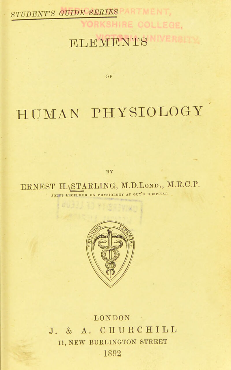 STTTDFjNT'S guide series ELEMENTS OF HUMAN PHYSIOLOGY BY ERNEST HaSTARLINO, M.D.Lond., M.E.C.P. JOINT LECTUBF.ll ON PHYSIOLOGY AT GUY*3 HOSPITAL LONDON J. & A. CHUECHILL 11, NEW BURLINGTON STREET 1892