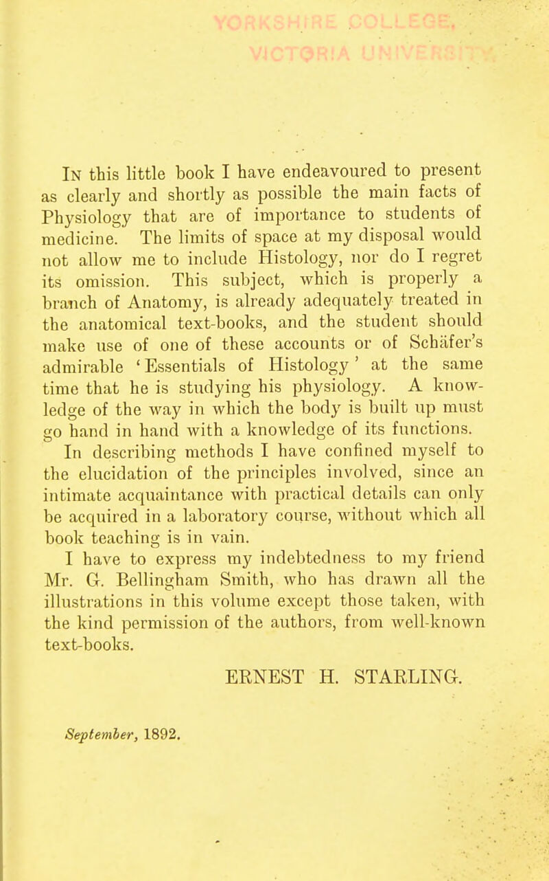 as clearly and shortly as possible the main facts of Physiology that are of importance to students of medicine. The limits of space at my disposal would not allow me to include Histology, nor do I regret its omission. This subject, which is properly a branch of Anatomy, is already adequately treated in the anatomical text-books, and the student should make use of one of these accounts or of Schafer's admirable ' Essentials of Histology' at the same time that he is studying his physiology. A know- ledge of the way in which the body is built up must go hand in hand with a knowledge of its functions. In describing methods I have confined myself to the elucidation of the principles involved, since an intimate acquaintance with practical details can only be acquired in a laboratory course, without which all book teaching is in vain. I have to express my indebtedness to my friend Mr. Gr. Bellingham Smith, who has drawn all the illustrations in this volume except those taken, with the kind permission of the authors, from well-known text-books. ERNEST H. STARLING-. September, 1892.