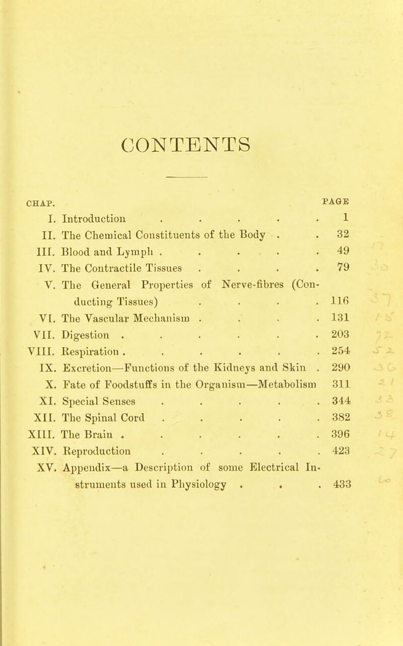 CONTENTS CHAP. PAGE I. Introduction . . . • .1 II. The Chemical Constituents of the Body . .32 III. Blood and Lymph . . . . .49 IV. The Contractile Tissues . . . .79 V. The General Properties of Nerve-fibres (Con- ducting Tissues) .... 116 VI. The Vascular Mechanism .... 131 VII. Digestion . . . . . .203 VIII. Respiration . . . . . .254 IX. Excretion—Functions of the Kidneys and Skin . 290 X. Fate of Foodstuffs in the Organism—Metabolism 311 XI. Special Senses ..... 344 XII. The Spinal Cord . . . . .382 XIII. The Brain .396 XIV. Reproduction . . . . .423 XV. Appendix—a Description of some Electrical In- struments used in Physiology . . . 433