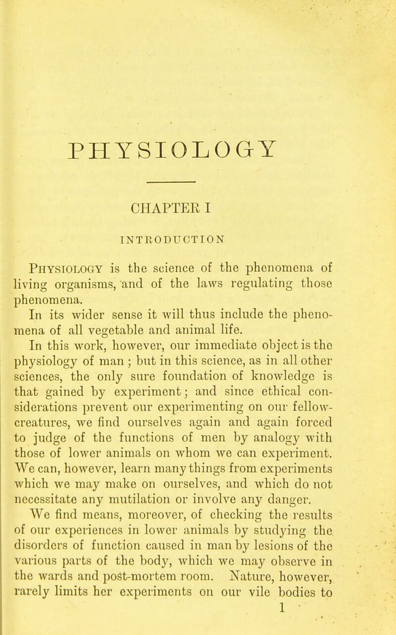 PHYSIOLOGY CHAPTER I INTRODUCTION Physiology is the science of the phenomena of living organisms, and of the laws regulating those phenomena. In its wider sense it will thus include the pheno- mena of all vegetable and animal life. In this work, however, our immediate object is the physiology of man ; but in this science, as in all other sciences, the only sure foundation of knowledge is that gained by experiment; and since ethical con- siderations prevent our experimenting on our fellow- creatures, we find ourselves again and again forced to judge of the functions of men by analogy with those of lower animals on whom we can experiment. We can, however, learn many things from experiments which we ma}' make on ourselves, and which do not necessitate any mutilation or involve any danger. We find means, moreover, of checking the results of our experiences in lower animals by studying the disorders of function caused in man by lesions of the various parts of the body, which we may observe in the wards and post-mortem room. Nature, however, rarely limits her experiments on our vile bodies to
