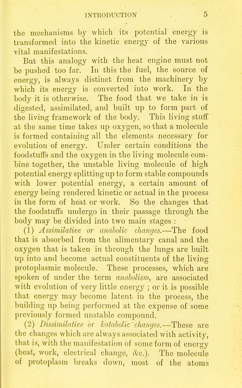 tho mechanisms by which its potential energy is transformed into the kinetic energy of the various vital manifestations. But this analogy with the heat engine must not be pushed too far. In this the fuel, the source of energy, is always distinct from the machinery by which its energy is converted into work. In the body it is otherwise. The food that we take in is digested, assimilated, and built up to form part of the living framework of the body. This living stuff at the same time takes up oxygen, so that a molecule is formed containing all the elements necessary for evolution of energy. Under certain conditions the foodstuffs and the oxygen in the living molecule com- bine together, the unstable living molecule of high potential energy splitting np to form stable compounds with lower potential energy, a certain amount of energy being rendered kinetic or actual in the process in the form of heat or work. So the changes that the foodstuffs undergo in their passage through the body may be divided into two main stages : (1) Assimilative or anabolic changes.—The food that is absorbed from the alimentary canal and the oxygen that is taken in through the lungs are built up into and become actual constituents of the living protoplasmic molecule. These processes, which are spoken of under the term anabolism, are associated with evolution of very little energy ; or it is possible that energy may become latent in the process, the building up being performed at the expense of some previously formed unstable compound. (2) Dissimilative or katabolic' changes.—These are the changes which are always associated with activity, that is, with the manifestation of some form of energy (heat, work, electrical change, &c.). The molecule of protoplasm breaks down, most of the atoms