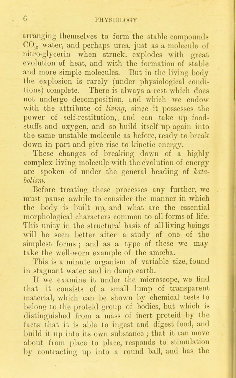 (1 arranging themselves to form the stable compounds C02, water, and perhaps urea, just as a molecule of nitro-glycerin when struck, explodes with great evolution of heat, and with the formation of stable and more simple molecules. But in the living body the explosion is rarely (under physiological condi- tions) complete. There is always a rest which does not undergo decomposition, and which we endow with the attribute of living, since it possesses the power of self-restitution,, and can take up food- stuffs and oxygen, and so build itself up again into the same unstable molecule as before, ready to break down in part and give rise to kinetic energy. These changes of breaking down of a highly complex living molecule with the evolution of energy are spoken of under the general heading of kata- bolism. Before treating these processes any further, we must pause awhile to consider the manner in which the body is built up, and what are the essential morphological characters common to all forms of life. This unity in the structural basis of all living beings will be seen better after a study of one of the simplest forms ; and as a type of these we may take the well-worn example of the amoeba. This is a minute organism of variable size, found in stagnant water and in damp earth. If we examine it under the microscope, we find that it consists of a small lump of transparent material, which can be shown by chemical tests to belong to the proteid group of bodies, but which is distinguished from a mass of inert proteid by the facts that it is able to ingest and digest food, and build it up into its own substance ; that it can move about from place to place, responds to stimulation by contracting up into a round ball, and has the