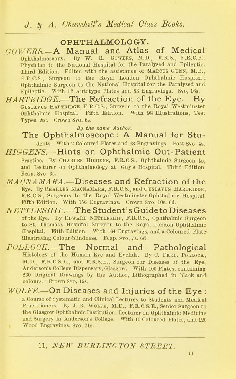 OPHTHALMOLOGY. GuWERS.—A Manual and Atlas of Medical Ophthalmoscopy. By W. R. Gowers, M.D., F.R.S., F.R.C.P.r Physician to the National Hospital for the Paralysed and Epileptic. Third Edition. Edited with the assistance of MARCUS Gunn, M.B., F.R.C.S., Surgeon to the Royal London Ophthalmic Hospital; Ophthalmic Surgeon to the National Hospital for the Paralysed and Epileptic. With 12 Autotype Plates and 83 Engravings. 8vo, 16s. HARTRIDGE.—The Refraction of the Eye. By GuSTAVUS HARTRIDGE, F.R.C.S., Surgeon to the Royal Westminster Ophthalmic Hospital. Fifth Edition. With 98 Illustrations, Test Types, &c. Crown 8vo, 6s. By the same Author. The Ophthalmoscope : A Manual for Stu- dents. With 2 Coloured Plates and 63 Engravings. Post 8vo 4s. HIGGENS.—Hints on Ophthalmic Out-Patient Practice. By Charles Higgens, F.R.C.S., Ophthalmic Surgeon to, and Lecturer on Ophthalmology at, Guy's Hospital. Third Edition Fcap. 8vo, 3s. MAGNAMARA.—Diseases and Refraction of the Eye. By Charles Macnamara, F.R.C.S.,and Gustavus Hartridge, F.R.C.S., Surgeons to the Royal Westminster Ophthalmic Hospital. Fifth Edition. With 156 Engravings. Crown 8vo, 10s. 6d. NETTLESHIP.—The Student's Guide to Diseases of the Eye. By Edward Nettleship, F.R.C.S., Ophthalmic Surgeon to St. Thomas's Hospital, Surgeon to the Royal London Ophthalmic Hospital. Fifth Edition. With 164 Engravings, and a Coloured Plate illustrating Colour-blindness. Fcap. Svo, 7s. 6d. PULLOCK.—The Normal and Pathological Histology of the Human Eye and Eyelids. By C. Fred. Pollock., M.D., F.R.C.S.E., and F.R.S.E., Surgeon for Diseases of the Eye, Anderson's College Dispensary, Glasgow. With 100 Plates, containing 230 Original Drawings by the Author, Lithographed in black and colours. Crown Svo, 15s. WOLFE.—On Diseases and Injuries of the Eye : a Course of Systematic and Clinical Lectures to Students and Medical Practitioners. By J. R. Wolfe, M.D., F.R.C.S.E., Senior Surgeon to the Glasgow Ophthalmic Institution, Lecturer on Ophthalmic Medicine and Surgery in Anderson's College. With 10 Coloured Plates, and 120 Wood Engravings, Svo, 21s. 11, NEW BURLINGTON STREET. n