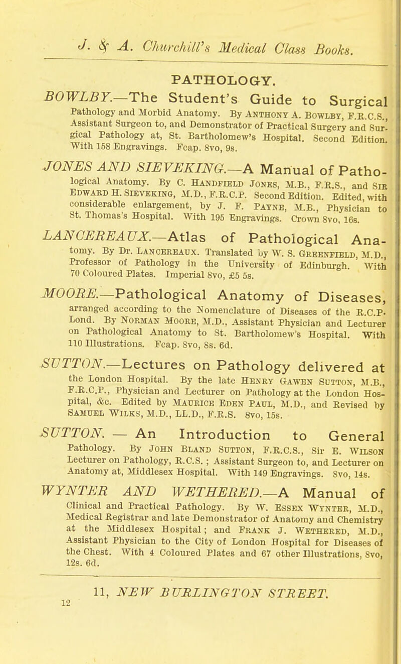 PATHOLOGY. BOWLBY.—The Student's Guide to Surgical Pathology and Morbid Anatomy. By Anthony A. Bowlby, F.K.C.S. Assistant Surgeon to, and Demonstrator of Practical Surgery and Sujf gical Pathology at, St. Bartholomew's Hospital. Second Edition. With 158 Engravings. Fcap. 8vo, 9s. JONES AND SIEVEKING.—A Manual of Patho- logical Anatomy. By C. Handfield Jones, M.B., F.R.S and Sib Edward H. Sieveking, M.D., F.R.C.P. Second Edition. Edited with considerable enlargement, by J. P. Payne, M.B., Physician to St. Thomas's Hospital. With 195 Engravings. Crown 8vo, 16s. LANCEREATJX.—Atlas of Pathological Ana- tomy. By Dr. Lancereaux. Translated by W. S. Greenfield, M.D., Professor of Pathology in the University of Edinburgh. ' With' 70 Coloured Plates. Imperial Svo, £5 5s. MOORE.—Pathological Anatomy of Diseases, arranged according to the Nomenclature of Diseases of the R.C.P- Lond. By Norman Moore, M.D., Assistant Physician and Lecturer on Pathological Anatomy to St. Bartholomew's Hospital. With 110 Illustrations. Fcap. Svo, 8s. 6d. SUTTON.—Lectures on Pathology delivered at the London Hospital. By the late Henry Gawen Sutton, M.B., F.R.C.P., Physician and Lecturer on Pathology at the London Hos- pital, &c. Edited by Maurice Eden Paul, M.D., and Revised by Samuel Wilks, M.D., LL.D., F.R.S. 8vo, 15s. SUTTON. — An Introduction to General Pathology. By John Bland Sutton, F.R.C.S., Sir E. Wilson Lecturer on Pathology, R.C.S. ; Assistant Surgeon to, and Lecturer on Anatomy at, Middlesex Hospital. With 149 Engravings. Svo, 14s. WYNTER AND WE THERED.—A Manual of Clinical and Practical Pathology. By W. Essex Wynter, M.D., Medical Registrar and late Demonstrator of Anatomy and Chemistry at the Middlesex Hospital; and Frank J. Wethered, M.D., Assistant Physician to the City of London Hospital for Diseases of the Chest. With 4 Coloured Plates and 67 other Illustrations, Svo, 12s. 6d. 11, NEW BURLINGTON STREET.