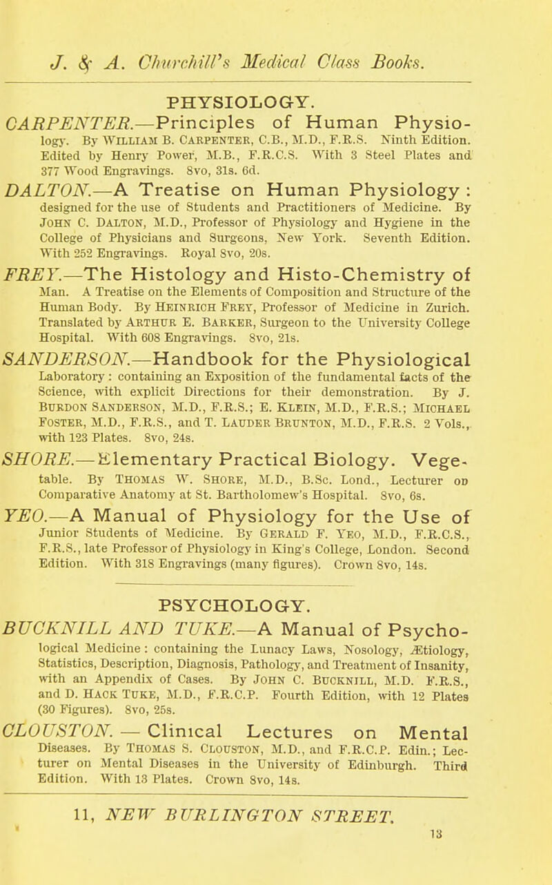 PHYSIOLOGY. CARPENTER.—Principles of Human Physio- logy. By William B. Carpenter, C.B., M.D., F.R.S. Ninth Edition. Edited by Henry Power, M.B., F.R.C.S. With 3 Steel Plates and 377 Wood Engravings. 8vo, 31s. 6d. DALTON.—A Treatise on Human Physiology : designed for the use of Students and Practitioners of Medicine. By John C. Dalton, M.D., Professor of Physiology and Hygiene in the College of Physicians and Surgeons, New York. Seventh Edition. With 252 Engravings. Royal Svo, 20s. FRET.—The Histology and Histo-Chemistry of Man. A Treatise on the Elements of Composition and Structure of the Human Body. By Heinrich Fret, Professor of Medicine in Zurich. Translated by Arthur E. Barker, Surgeon to the University College Hospital. With 608 Engravings. Svo, 21s. SANDERSON.—Handbook for the Physiological Laboratory : containing an Exposition of the fundamental facts of the Science, with explicit Directions for their demonstration. By J. Burdon Sanderson, M.D., F.R.S.; E. Klein, M.D., F.R.S.; Michael Foster, M.D., F.R.S., and T. Lauder Brunton, M.D., F.R.S. 2 Vols., with 123 Plates. 8vo, 24s. SHORE.— Elementary Practical Biology. Vege- table. By Thomas W. Shore, M.D., B.Sc. Lond., Lecturer od Comparative Anatomy at St. Bartholomew's Hospital. Svo, 6s. TEO.—A Manual of Physiology for the Use of Junior Students of Medicine. By Gerald F. Yeo, M.D., F.R.C.S., F.R.S., late Professor of Physiology in King's College, London. Second Edition. With 318 Engravings (many figures). Crown Svo, 14s. PSYCHOLOGY. BUCKNILL AND TUKE.—A Manual of Psycho- logical Medicine : containing the Lunacy Laws, Nosology, ^Etiology, Statistics, Description, Diagnosis, Pathology, and Treatment of Insanity, with an Appendix of Cases. By John C. Bucknill, M.D. F.R.S., andD. Hack Tuke, M.D., F.R.C.P. Fourth Edition, with 12 Plates (30 Figures). 8vo, 25s. CLOUSTON. — Clinical Lectures on Mental Diseases. By Thomas S. Clouston, M.D., and F.R.C.P. Edin.; Lec- turer on Mental Diseases in the University of Edinburgh. Third Edition. With 13 Plates. Crown 8vo, 14s. 11, NEW BURLINGTON STREET.