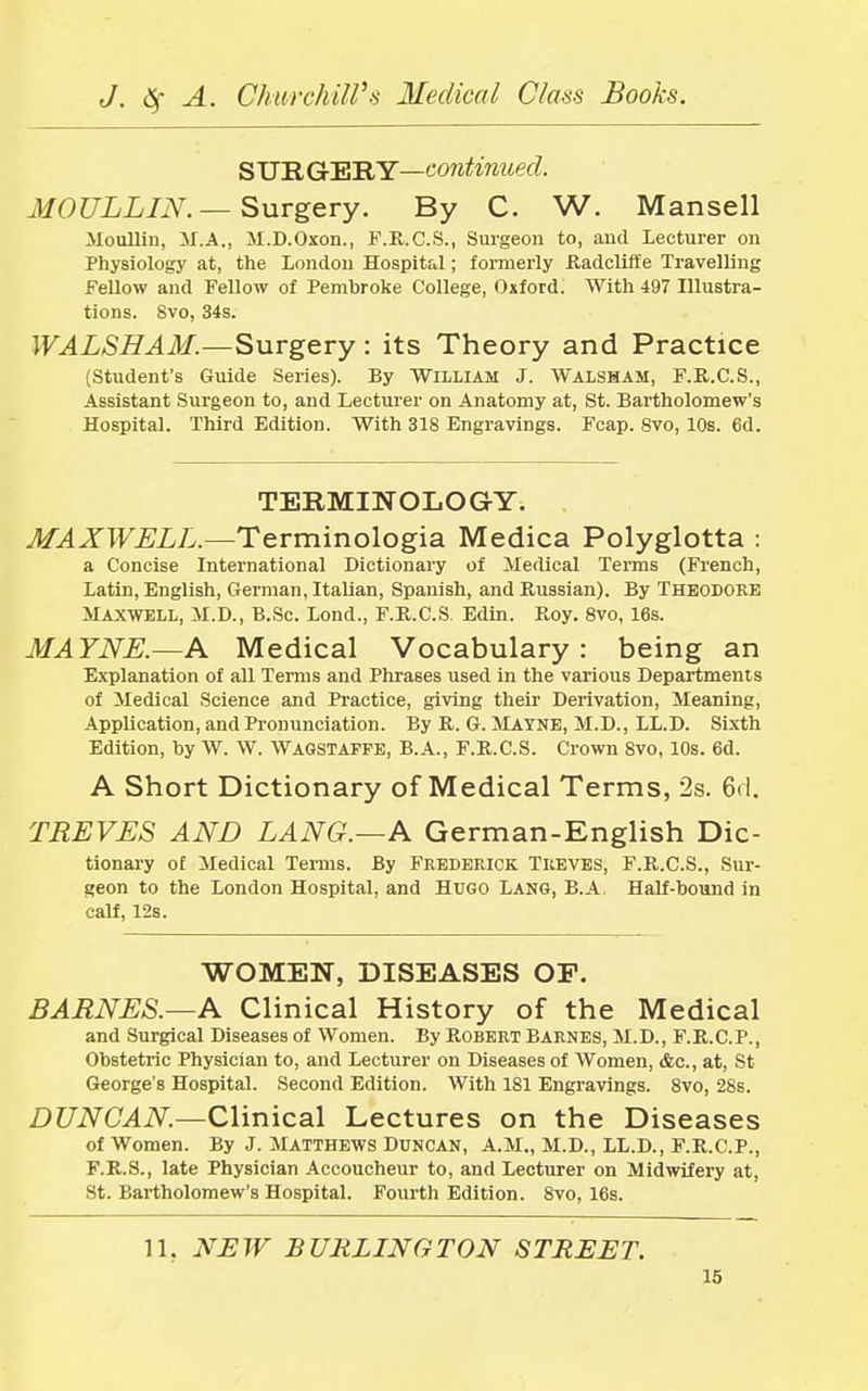SURGERY—continued. MO ULLIN.— Surgery. By C. W. Mansell Moullin, M.A., M.D.Oxon., F.R.C.S., Surgeon to, and Lecturer on Physiology at, the London Hospital; formerly Radcliffe Travelling Fellow and Fellow of Pembroke College, Oxford. With 497 Illustra- tions. Svo, 34s. WALSHAM.—Surgery: its Theory and Practice (Student's Guide Series). By William J. Walsham, F.R.C.S., Assistant Surgeon to, and Lecturer on Anatomy at, St. Bartholomew's Hospital. Third Edition. With 318 Engravings. Fcap. Svo, 10s. 6d. TERMINOLOGY. MAXWELL.—Terminologia Medica Polyglotta : a Concise International Dictionary of Medical Terms (French, Latin, English, German, Italian, Spanish, and Russian). By Theodore Maxwell, M.D., B.Sc. Lond., F.R.C.S Edin. Roy. 8vo, 16s. MATNE.—A Medical Vocabulary : being an Explanation of all Terms and Phrases used in the various Departments of Medical Science and Practice, giving their Derivation, Meaning, Application, and Pronunciation. By R. G. Mayne, M.D., LL.D. Sixth Edition, by W. W. Wagstaffe, B.A., F.R.C.S. Crown 8vo, 10s. 6d. A Short Dictionary of Medical Terms, 2s. 6d. TREVES AND LANG.—A German-English Dic- tionary of Medical Terms. By Frederick Treves, F.R.C.S., Sur- geon to the London Hospital, and Hugo Lang, B.A. Half-bound in calf, 12s. WOMEN, DISEASES OP. BARNES.—A Clinical History of the Medical and Surgical Diseases of Women. By Robert Barnes, M.D., F.R.C.P., Obstetric Physician to, and Lecturer on Diseases of Women, &c, at, St George's Hospital. Second Edition. With 181 Engravings. 8vo, 28s. DUNCAN.—Clinical Lectures on the Diseases of Women. By J. Matthews Duncan, A.M., M.D., LL.D., F.R.C.P., F.R.S., late Physician Accoucheur to, and Lecturer on Midwifery at, St. Bartholomew's Hospital. Fourth Edition. 8vo, 16s. 11. NEW BURLINGTON STREET.