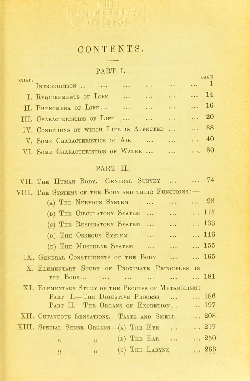 CONTENTS. PART I. CHAP. Introduction... I. Requibements of Life II. Phenomena of Life... III. Characteristics of Life ... IV. Conditions by which Life is Affected ... V. Some Characteristics of Air VI. Some Characteristics of Water ... PART II. VII. The Human Body. General Survey 74 VIII. The Systems of the Body and their Functions :— (a) The Nervous System ... ... ... 93 (b) The Circulatory System ... ... ... 115 (o) The Respiratory System ... ... ... 138 (d) The Osseous System ... ... ... 146 (e) The Muscular System ... ... ... 155 IX. General Constituents of the Body ... ... 165 X. Elementary Study of Proximate Principles in THE Body... ... ... ... ... ... 181 XI. Elementary Study of the Process op Metabolism; Part I.—The Digestive Process ... ... 186 Part II.—The Organs of Excretion... ... 197 XII. Cutaneous Sensations. Taste and Smell ... 208 XIII. Special Sense Organs—(a) The Eye 217 (b) The Ear 250 (c) The Larynx ... 263 PAGB 1 14 16 20 38 40 60