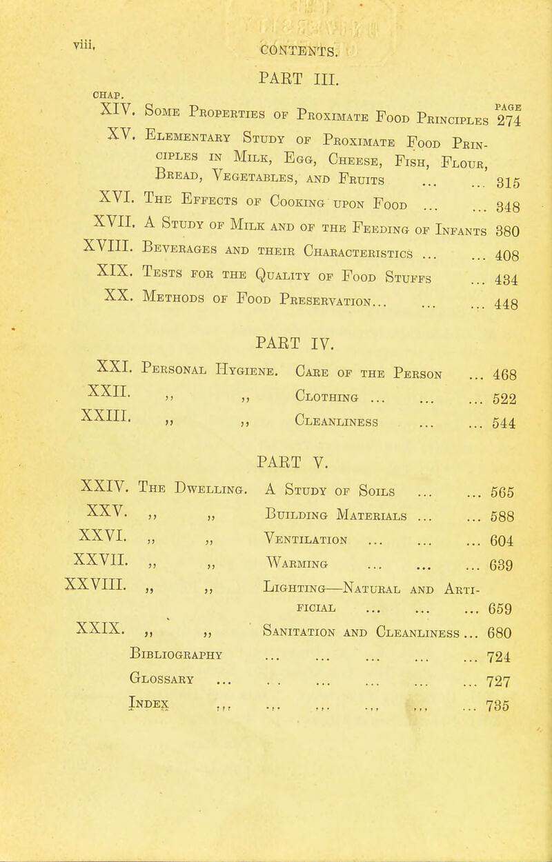 PAET III. CHAP. XIV. Some Peoperties of Proximate Food Principles 274 XV. Elementary Study of Proximate Food Prin- ciples IN Milk, Egg, Cheese, Fish, Flour, Bread, Vegetables, and Fruits ' 315 XVI. The Effects of Cooking upon Food 343 XVII. A Study of Milk and of the Feeding of Infants 380 XVIII. Beverages and their Characteristics 408 XIX. Tests for the Quality of Food Stuffs ... 434 XX. Methods of Food Preservation 449 PAET IV. XXI. Personal Hygiene, Care of the Person ... 468 -^•^-'-I-  ), Clothing 522 XXIII. „ Cleanliness 544 PART V. XXIV. The Dwelling, A Study of Soils 665 XXV. ,, „ Building Materials 588 XXVI, „ „ Ventilation 604 XXVII, „ „ Warming 639 XXVIII. „ ,, Lighting—Natural and Arti- EicuL 669 XXIX. „ Sanitation and Cleanliness... 680 Bibliography ... ... ... ... ... 724 Glossary ... . . ... ... ... ... 727 Index 735