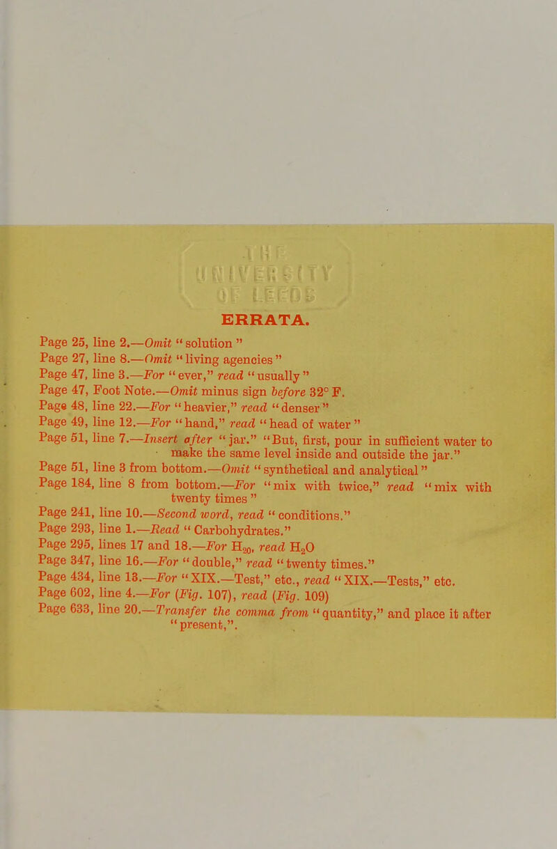 ERRATA. Page 25, line 2.—Omit  solution  Page 27, line 8.—Omit  living agencies  Page 47, line S.—For ever, read usually Page 47, Foot Note.—Omit minus sign before 32° F. Page 48, line 22.—For heavier, read denser Page 49, line 12—For hand, read head of water  Page 51, line 7.—Insert after jar. But, first, pour in sufficient water to • make the same level inside and outside the jar. Page 51, line 3 from bottom.—OmiJ  synthetical and analytical Page 184, line 8 from bottom.—For  mix with twice, read  mix with twenty times  Page 241, line lO.—Second word, read  conditions. Page 293, line I.—Read  Carbohydrates. Page 295, lines 17 and 18.—I''or Hoq, read HgO Page 347, line 16.—For  double, read  twenty times. Page 434, line 18.—For XIX.—Test, etc., read « XIX.—Tests, etc. Page 602, line i.—For (Fig. 107), read (Fig. 109) Page 633, line 20.—Transfer the comma from  quantity, and place it after present,.