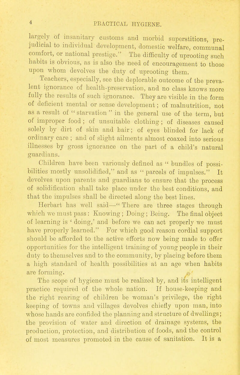 largely of insanitary customs and morbid superstitions, pre- judicial to individual development, domestic welfare, communal comfort, or national prestige. The difficulty of uprooting such habits is obvious, as is also the need of encouragement to those upon whom devolves the duty of uprooting them. Teachers, especially, see the deplorable outcome of the preva- lent ignorance of health-preservation, and no class knows more fully the results of such ignorance. They are visible in the form of deficient mental or sense development; of malnutrition, not as a result of  starvation  in the general use of the term, but of improper food ; of unsuitable clothing ; of diseases caused solely by dirt of skin and hair; of eyes blinded for lack of ordinary care ; and of slight ailments almost coaxed into serious illnesses by gross ignorance on the part of a child's natural guardians. Children have been variously defined as  bundles of possi- bilities mostly unsolidified, and as parcels of impulses. It devolves upon parents and guardians to ensure that the process of solidification shall take place under the best conditions, and that the impulses shall be directed along the best lines. Herbart has well said— There are three stages through which we must pass: Knowing ; Doing ; Being. The final object of learning is ' doing,' and before we can act properly we must have properly learned. For which good reason cordial support should be afforded to the active efforts now being made to offer opportunities for the intelligent training of young people in their duty to themselves and to the community, by placing before them a high standard of health possibilities at an age when habits are forming. ,-, The scope of hygiene must be realized by, and its intelligent practice required of the whole nation. If house-keeping and the right rearing of children be woman's privilege, the right keeping of towns and villages devolves chiefly upon man, into whose hands are confided the planning and structure of dwellings; the provision of water and direction of drainage systems, the production, protection, and distribution of foods, and the control of most measures promoted in the cause of sanitation. It is a