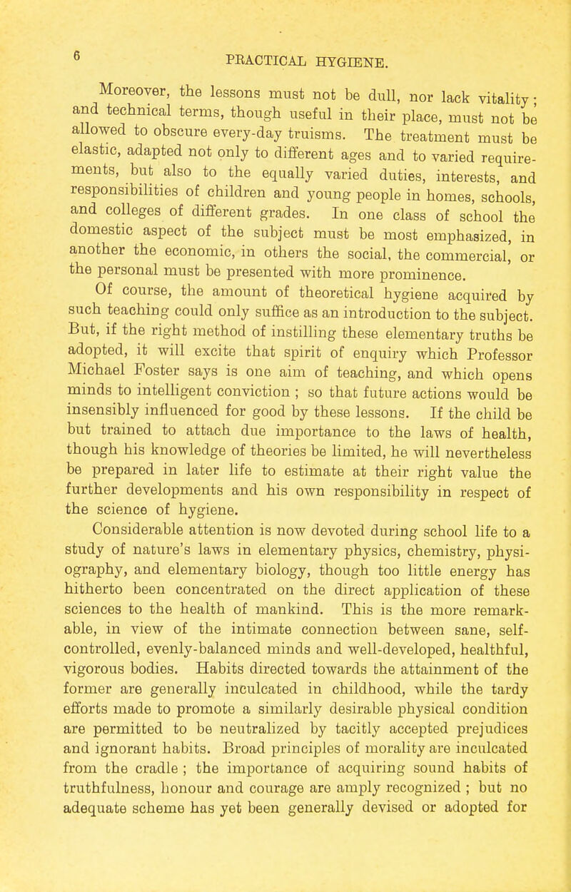 Moreover, the lessons must not be dull, nor lack vitality • and technical terms, though useful in their place, must not be allowed to obscure every-day truisms. The treatment must be elastic, adapted not only to different ages and to varied require- ments, but also to the equally varied duties, interests, and responsibilities of children and young people in homes, schools, and colleges of different grades. In one class of school the domestic aspect of the subject must be most emphasized, in another the economic, in others the social, the commercial, or the personal must be presented with more prominence. Of course, the amount of theoretical hygiene acquired by such teaching could only suffice as an introduction to the subject. But, if the right method of instilling these elementary truths be adopted, it will excite that spirit of enquiry which Professor Michael Foster says is one aim of teaching, and which opens minds to intelligent conviction ; so that future actions would be insensibly influenced for good by these lessons. If the child be but trained to attach due importance to the laws of health, though his knowledge of theories be limited, he will nevertheless be prepared in later life to estimate at their right value the further developments and his own responsibility in respect of the science of hygiene. Considerable attention is now devoted during school life to a study of nature's laws in elementary physics, chemistry, physi- ography, and elementary biology, though too little energy has hitherto been concentrated on the direct application of these sciences to the health of mankind. This is the more remark- able, in view of the intimate connection between sane, self- controlled, evenly-balanced minds and well-developed, healthful, vigorous bodies. Habits directed towards the attainment of the former are generally inculcated in childhood, while the tardy efforts made to promote a similarly desirable physical condition are permitted to be neutralized by tacitly accepted prejudices and ignorant habits. Broad principles of morality are inculcated from the cradle ; the importance of acquiring sound habits of truthfulness, honour and courage are amply recognized ; but no adequate scheme has yet been generally devised or adopted for