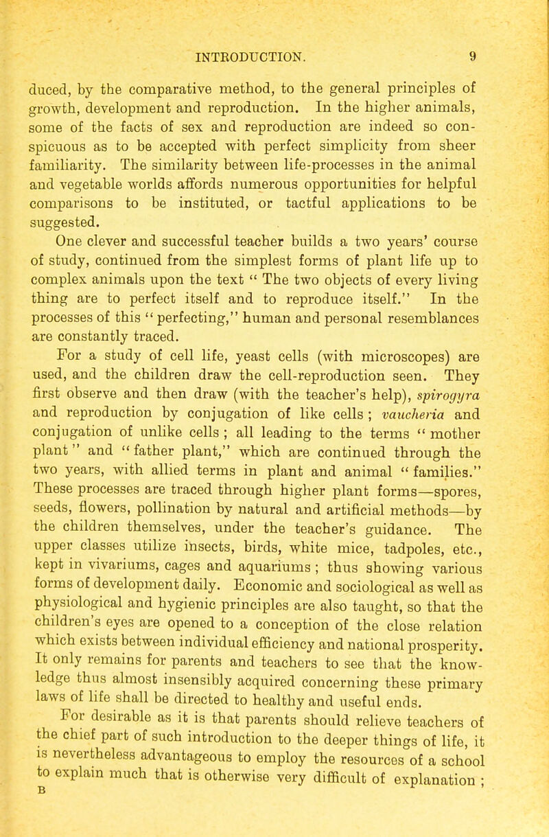 duced, by the comparative method, to the general principles of growth, development and reproduction. In the higher animals, some of the facts of sex and reproduction are indeed so con- spicuous as to be accepted with perfect simplicity from sheer familiarity. The similarity between life-processes in the animal and vegetable worlds affords numerous opportunities for helpful comparisons to be instituted, or tactful applications to be suggested. One clever and successful teacher builds a two years' course of study, continued from the simplest forms of plant life up to complex animals upon the text  The two objects of every living thing are to perfect itself and to reproduce itself. In the processes of this  perfecting, human and personal resemblances are constantly traced. For a study of cell life, yeast cells (with microscopes) are used, and the children draw the cell-reproduction seen. They first observe and then draw (with the teacher's help), spirogyra and reproduction by conjugation of like cells ; vaucheria and conjugation of unlike cells ; all leading to the terms  mother plant and father plant, which are continued through the two years, with allied terms in plant and animal  families. These processes are traced through higher plant forms—spores, seeds, flowers, pollination by natural and artificial methods—by the children themselves, under the teacher's guidance. The upper classes utihze insects, birds, white mice, tadpoles, etc., kept in vivariums, cages and aquariums ; thus showing various forms of development daily. Economic and sociological as well as physiological and hygienic principles are also taught, so that the children's eyes are opened to a conception of the close relation which exists between individual efficiency and national prosperity. It only remains for parents and teachers to see that the know- ledge thus almost insensibly acquired concerning these primary laws of life shall be directed to healthy and useful ends. For desirable as it is that parents should relieve teachers of the chief part of such introduction to the deeper things of life, it is nevertheless advantageous to employ the resources of a school to explain much that is otherwise very difficult of explanation ;