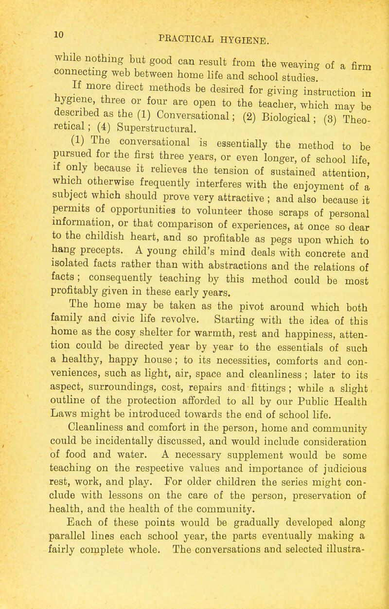 While nothing but good can result from the weaving of a firm connecting web between home life and school studies If more direct methods be desired for giving instruction in hygiene, three or four are open to the teacher, which may be described as the (1) Conversational; (2) Biological; (3) Theo retical; (4) Superst ructural. (1) The conversational is essentially the method to be pursued for the first three years, or even longer, of school life if only because it reheves the tension of sustained attention' which otherwise frequently interferes with the enjoyment of a subject which should prove very attractive ; and also because it permits of opportunities to volunteer those scraps of personal information, or that comparison of experiences, at once so dear to the childish heart, and so profitable as pegs upon which to hang precepts. A young child's mind deals with concrete and isolated facts rather than with abstractions and the relations of facts; consequently teaching by this method could be most profitably given in these early years. The home may be taken as the pivot around which both family and civic life revolve. Starting with the idea of this home as the cosy shelter for warmth, rest and happiness, atten- tion could be directed year by year to the essentials of such a healthy, happy house ; to its necessities, comforts and con- veniences, such as light, air, space and cleanliness ; later to its aspect, surroundings, cost, repairs and fittings; while a slight outline of the protection afforded to all by our Public Health Laws might be introduced towards the end of school life. Cleanliness and comfort in the person, home and community could be incidentally discussed, and would include consideration of food and water. A necessary supplement would be some teaching on the respective values and importance of judicious rest, work, and play. For older children the series might con- clude with lessons on the care of the person, preservation of health, and the health of the community. Each of these points would be gradually developed along parallel lines each school year, the parts eventually making a fairly complete whole. The conversations and selected illustra-