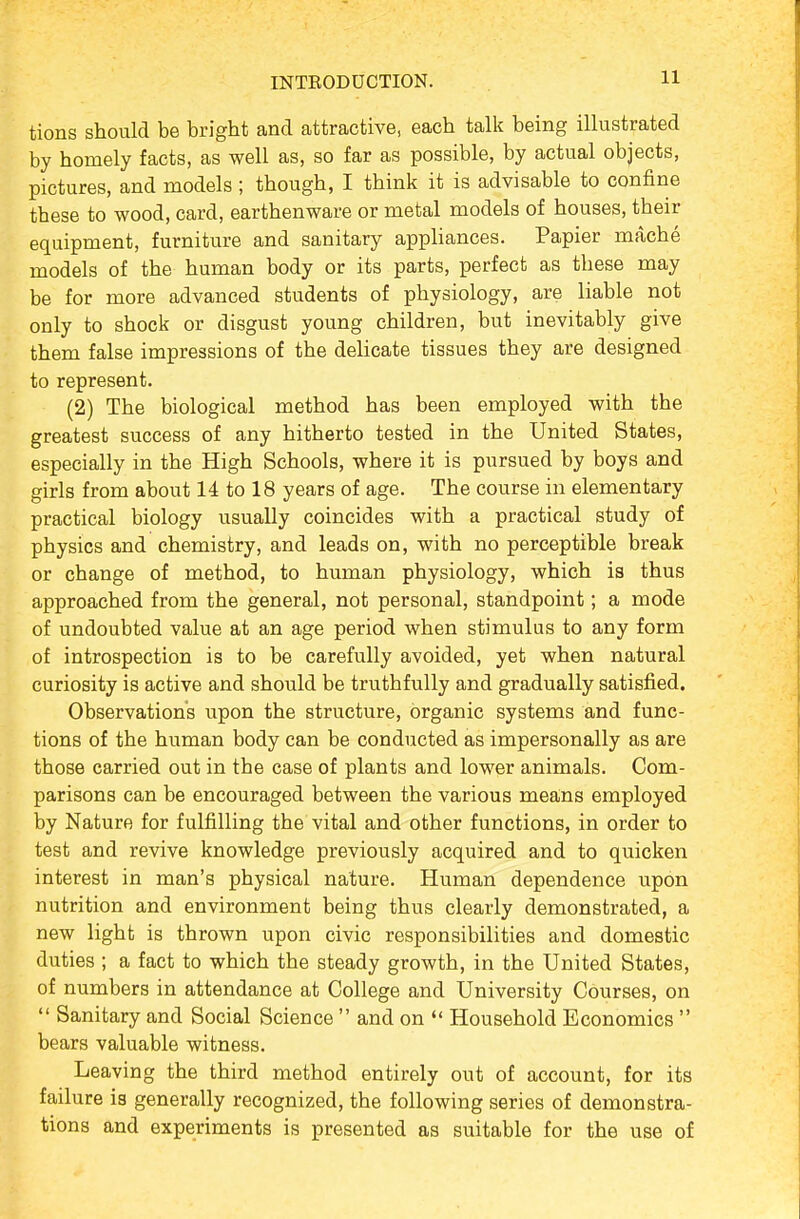 tions should be bright and attractive, each talk being illustrated by homely facts, as well as, so far as possible, by actual objects, pictures, and models ; though, I think it is advisable to confine these to wood, card, earthenware or metal models of houses, their equipment, furniture and sanitary appliances. Papier mache models of the human body or its parts, perfect as these may be for more advanced students of physiology, are liable not only to shock or disgust young children, but inevitably give them false impressions of the delicate tissues they are designed to represent. (2) The biological method has been employed with the greatest success of any hitherto tested in the United States, especially in the High Schools, where it is pursued by boys and girls from about 14 to 18 years of age. The course in elementary practical biology usually coincides with a practical study of physics and chemistry, and leads on, with no perceptible break or change of method, to human physiology, which is thus approached from the general, not personal, standpoint; a mode of undoubted value at an age period when stimulus to any form of introspection is to be carefully avoided, yet when natural curiosity is active and should be truthfully and gradually satisfied. Observations upon the structure, organic systems and func- tions of the human body can be conducted as impersonally as are those carried out in the case of plants and lower animals. Com- parisons can be encouraged between the various means employed by Nature for fulfilling the vital and other functions, in order to test and revive knowledge previously acquired and to quicken interest in man's physical nature. Human dependence upon nutrition and environment being thus clearly demonstrated, a new light is thrown upon civic responsibilities and domestic duties ; a fact to which the steady growth, in the United States, of numbers in attendance at College and University Courses, on  Sanitary and Social Science  and on  Household Economics  bears valuable witness. Leaving the third method entirely out of account, for its failure is generally recognized, the following series of demonstra- tions and experiments is presented as suitable for the use of