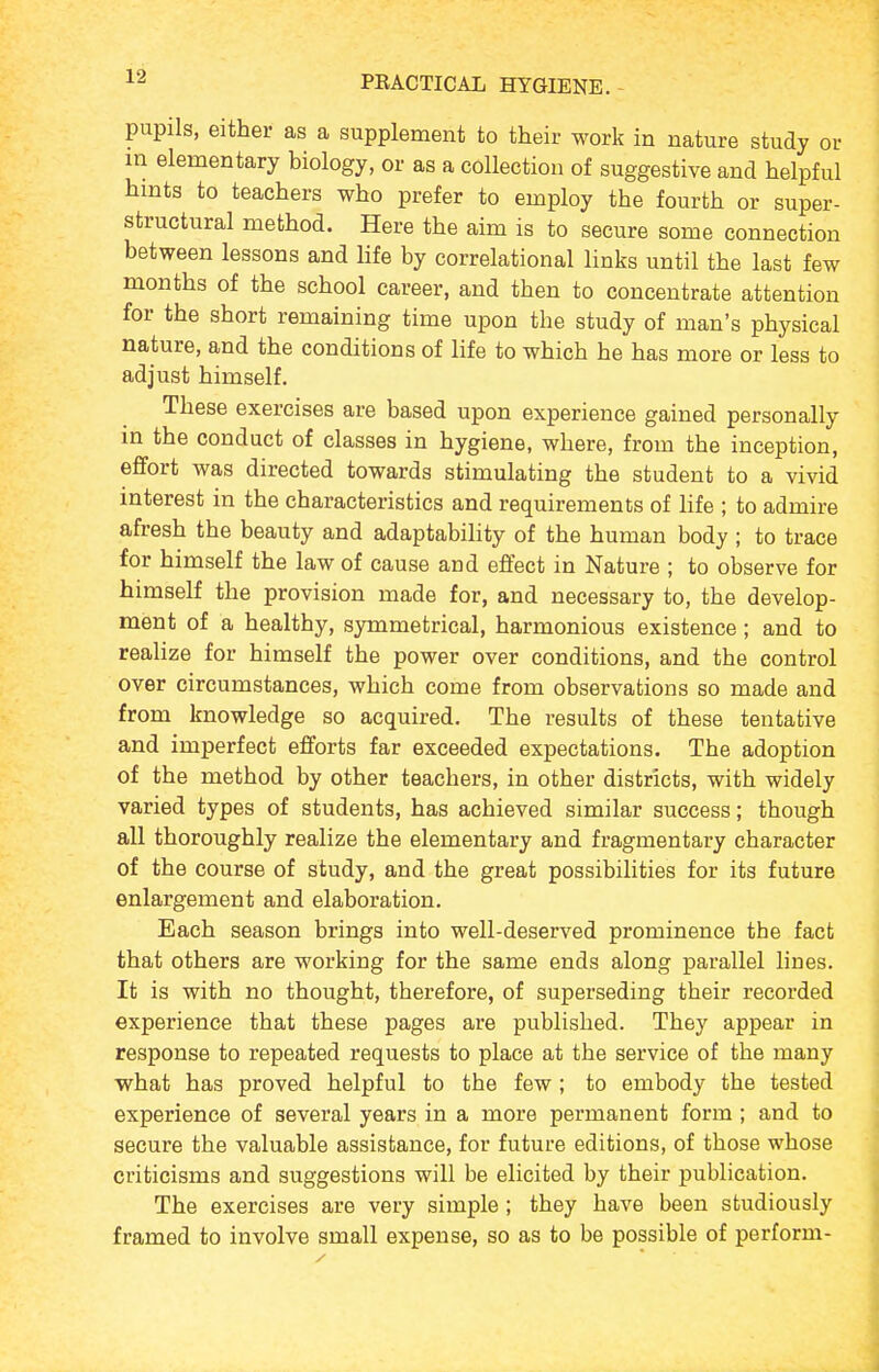 pupils, either as a supplement to their work in nature study or m elementary biology, or as a collection of suggestive and helpful hmts to teachers who prefer to employ the fourth or super- structural method. Here the aim is to secure some connection between lessons and life by correlational links until the last few months of the school career, and then to concentrate attention for the short remaining time upon the study of man's physical nature, and the conditions of life to which he has more or less to adjust himself. These exercises are based upon experience gained personally m the conduct of classes in hygiene, where, from the inception, effort was directed towards stimulating the student to a vivid interest in the characteristics and requirements of life ; to admire afresh the beauty and adaptability of the human body ; to trace for himself the law of cause and effect in Nature ; to observe for himself the provision made for, and necessary to, the develop- ment of a healthy, symmetrical, harmonious existence; and to realize for himself the power over conditions, and the control over circumstances, which come from observations so made and from knowledge so acquired. The results of these tentative and imperfect efforts far exceeded expectations. The adoption of the method by other teachers, in other districts, with widely varied types of students, has achieved similar success; though all thoroughly realize the elementary and fragmentary character of the course of study, and the great possibilities for its future enlargement and elaboration. Each season brings into well-deserved prominence the fact that others are working for the same ends along parallel lines. It is with no thought, therefore, of superseding their recorded experience that these pages are published. They appear in response to repeated requests to place at the service of the many what has proved helpful to the few ; to embody the tested experience of several years in a more permanent form ; and to secure the valuable assistance, for future editions, of those whose criticisms and suggestions will be elicited by their publication. The exercises are very simple ; they have been studiously framed to involve small expense, so as to be possible of perform-