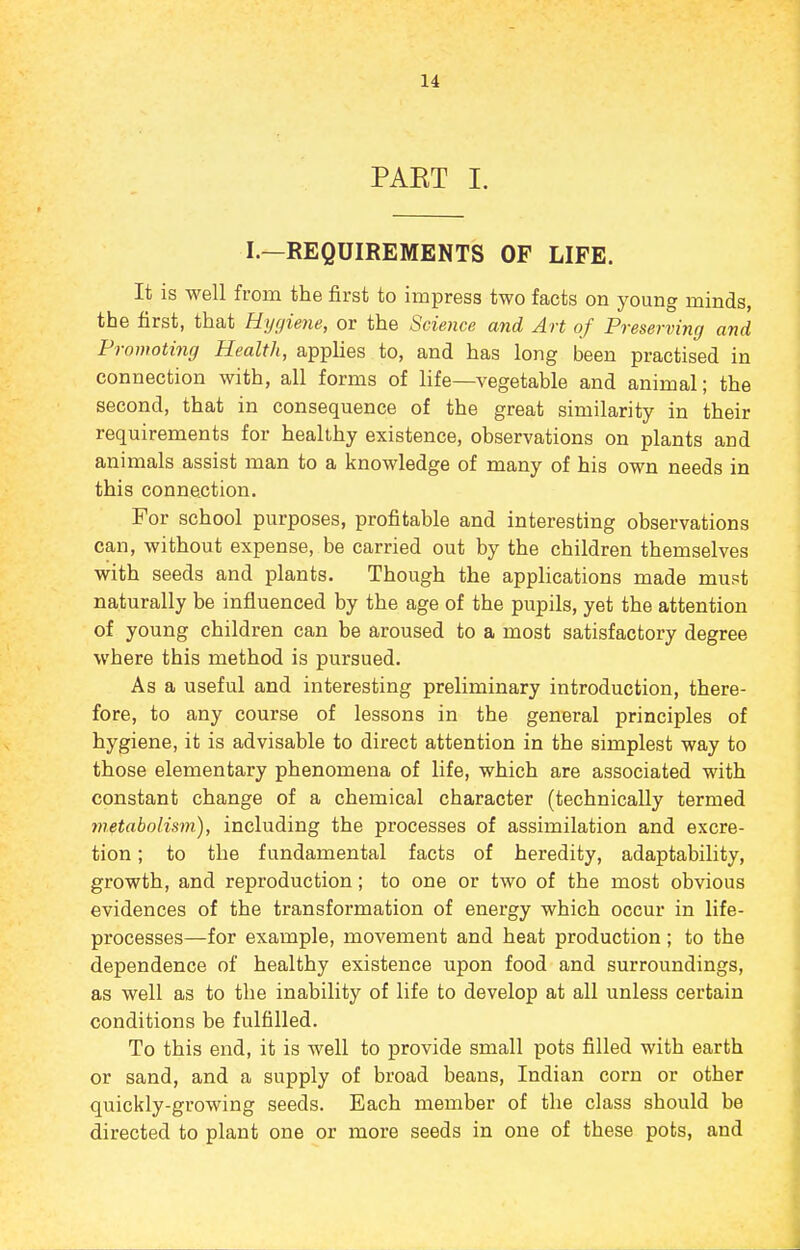 PAKT I. I.—REQUIREMENTS OF LIFE. It is well from the first to impress two facts on young minds, the first, that Hygiene, or the Science and Art of Preserving and Promoting Health, applies to, and has long been practised in connection with, all forms of life—vegetable and animal; the second, that in consequence of the great similarity in their requirements for heallhy existence, observations on plants and animals assist man to a knowledge of many of his own needs in this connection. For school purposes, profitable and interesting observations can, without expense, be carried out by the children themselves with seeds and plants. Though the applications made must naturally be influenced by the age of the pupils, yet the attention of young children can be aroused to a most satisfactory degree where this method is pursued. As a useful and interesting preliminary introduction, there- fore, to any course of lessons in the general principles of hygiene, it is advisable to direct attention in the simplest way to those elementary phenomena of life, which are associated with constant change of a chemical character (technically termed metabolism), including the processes of assimilation and excre- tion ; to the fundamental facts of heredity, adaptability, growth, and reproduction; to one or two of the most obvious evidences of the transformation of energy which occur in life- processes—for example, movement and heat production; to the dependence of healthy existence upon food and surroundings, as well as to the inability of life to develop at all unless certain conditions be fulfilled. To this end, it is well to provide small pots filled with earth or sand, and a supply of broad beans, Indian corn or other quickly-growing seeds. Each member of the class should be directed to plant one or more seeds in one of these pots, and