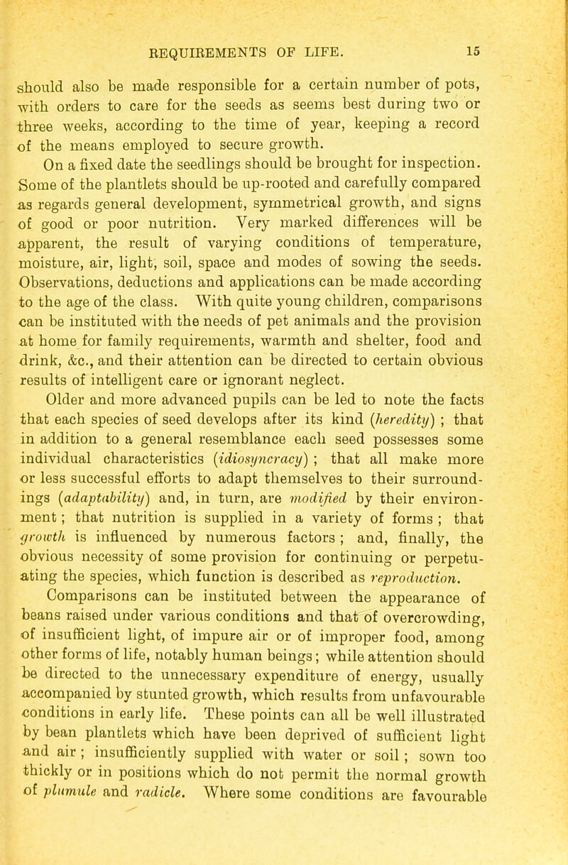 EEQUIREMENTS OF LIFE. should also be made responsible for a certain number of pots, vfith orders to care for the seeds as seems best during two or three weeks, according to the time of year, keeping a record of the means employed to secure growth. On a fixed date the seedlings should be brought for inspection. Some of the plantlets should be up-rooted and carefully compared as regards general development, symmetrical growth, and signs of good or poor nutrition. Very marked differences will be apparent, the result of varying conditions of temperature, moisture, air, light, soil, space and modes of sowing the seeds. Observations, deductions and applications can be made according to the age of the class. With quite young children, comparisons can be instituted with the needs of pet animals and the provision at home for family requirements, warmth and shelter, food and drink, &c., and their attention can be directed to certain obvious results of intelligent care or ignorant neglect. Older and more advanced pupils can be led to note the facts that each species of seed develops after its kind (heredity) ; that in addition to a general resemblance each seed possesses some individual characteristics {idiosyncracy) ; that all make more or less successful efforts to adapt themselves to their surround- ings (adaptability) and, in turn, are modified by their environ- ment ; that nutrition is supplied in a variety of forms ; that growth is influenced by numerous factors ; and, finally, the obvious necessity of some provision for continuing or perpetu- ating the species, which function is described as reproduction. Comparisons can be instituted between the appearance of beans raised under various conditions and that of overcrowding, of insufficient light, of impure air or of improper food, among other forms of life, notably human beings; while attention should be directed to the unnecessary expenditure of energy, usually accompanied by stunted growth, which results from unfavourable conditions in early life. These points can all be well illustrated by bean plantlets which have been deprived of sufficient light and air; insufficiently supplied with water or soil; sown too thickly or in positions which do nob permit the normal growth of plumule and radicle. Where some conditions are favourable