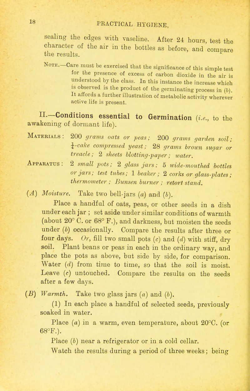 sealing the edges with vaseline. After 24 hours, test the character of the air in the bottles as before, and compare the results. NoTE.-Care must be exercised that the significance of this simple test for the presence of excess of carbon dioxide in the air is understood by the class. In this instance the increase which IS observed is the product of the germinating process in (6). It affords a further illustration of metabolic activity wherever active life is present. II.—Conditions essential to Germination (i.e., to the awakening of dormant life). Materials: 200 grains oats or peas; 200 gravis garden soil; ^-cake comjjressed yeast; 28 gra7ns broivn sugar or treacle; 2 sheets blotting-p ajier; ivater. Apparatus : 2 small pots; 2 glass jars; 5 wide-mouthed bottles or jars; test tabes; 1 beaker; 2 corks or glass-plates; thermometer ; Bunsen burner ; retort stand. {A) Moisture. Take two bell-jars (a) and (6), Place a handful of oats, peas, or other seeds in a dish under each jar ; set aside under similar conditions of warmth (about 20= C. or 68° F,), and darkness, but moisten the seeds under (b) occasionally. Compare the results after three or four days. Or, fill two small pots (c) and {d) with stiflf, dry soil. Plant beans or peas in each in the ordinary way, and place the pots as above, but side by side, for comparison. Water {d) from time to time, so that the soil is moist. Leave (c) untouched. Compare the results on the seeds after a few days. {B) Warmth. Take two glass jars (a) and {h). (1) In each place a handful of selected seeds, previously soaked in water. Place (a) in a warm, even temperature, about 20°C. (or 68°F.). Place {b) near a refrigerator or in a cold cellar. Watch the results during a period of three weeks ; being