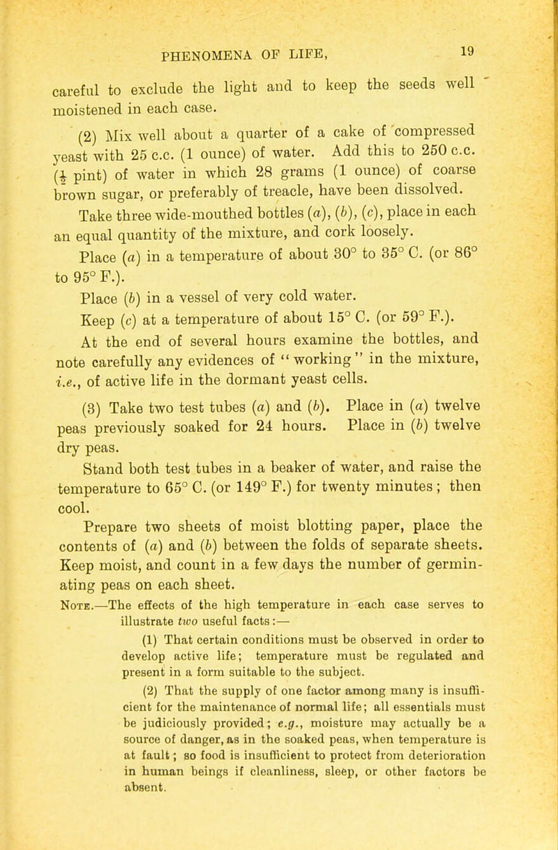 careful to exclude the light and to keep the seeds well ' moistened in each case. (2) Mix well about a quarter of a cake of 'compressed yeast with 25 c.c. (1 ounce) of water. Add this to 250 c.c. (1 pint) of water in which 28 grams (1 ounce) of coarse brown sugar, or preferably of treacle, have been dissolved. Take three wide-mouthed bottles (a), {b), (c), place in each an equal quantity of the mixture, and cork loosely. Place (a) in a temperature of about 30° to 35° C. (or 86° to 95° F.). Place (6) in a vessel of very cold water. Keep (c) at a temperature of about 15° C. (or 59° F.). At the end of several hours examine the bottles, and note carefully any evidences of working in the mixture, i.e., of active life in the dormant yeast cells. (3) Take two test tubes (a) and {b). Place in (a) twelve peas previously soaked for 24 hours. Place in (6) twelve dry peas. Stand both test tubes in a beaker of water, and raise the temperature to 65° C. (or 149° F.) for twenty minutes ; then cool. Prepare two sheets of moist blotting paper, place the contents of (a) and (b) between the folds of separate sheets. Keep moist, and count in a few days the number of germin- ating peas on each sheet. Note.—The effects of the high temperature in each case serves to illustrate two useful facts:— (1) That certain conditions must be observed in order to develop active life; temperature must be regulated and present in a form suitable to the subject. (2) That the supply of one factor among many is insuffi- cient for the maintenance of normal life; all essentials must be judiciously provided; e.g., moisture may actually be a source of danger, as in the soaked peas, when temperature is at fault; so food is insufficient to protect from deterioration in human beings if cleanliness, sleep, or other factors be absent.