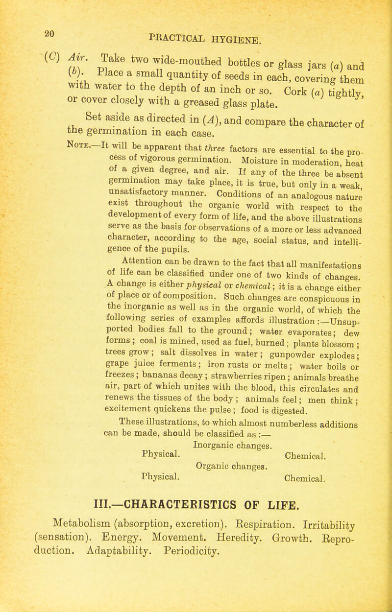 f;;- Take two wide-mouthed bottles or glass jars (a) and (6). Place a small quantity of seeds in each, covering them with water to the depth of an inch or so. Cork (a) tightly or cover closely with a greased glass plate. Set aside as directed in (A), and compare the character of the germmation in each case. NoTE.-It wUl be apparent that three factors are essential to the pro- cess of vigorous germination. Moisture in moderation, heat of a given degree, and air. If any of the three be absent germmation may take place, it is true, but only in a weak unsatisfactory manner. Conditions of an analogous nature exist throughout the organic world with respect to the development of every form of life, and the above illustrations serve as the basis for observations of a more or less advanced character, according to the age, social status, and intelli- gence of the pupils. Attention can be drawn to the fact that all manifestations of life can be classified under one of two kinds of changes. A change is either physical or chetnical; it is a change either of place or of composition. Such changes are conspicuous in the inorganic as well as in the organic world, of which the following series of examples affords illustration .-—Unsup- ported bodies fall to the ground; water evaporates; dew forms; coal is mined, used as fuel, burned; plants blossom ; trees grow; salt dissolves in water ; gunpowder explodes; grape juice ferments; iron rusts or melts; water boils or freezes; bananas decay; strawberries ripen; animals breathe air, part of which unites with the blood, this circulates and renews the tissues of the body ; animals feel; men think ; excitement quickens the pulse ; food is digested. These illustrations, to which almost numberless additions can be made, should be classified as :— Inorganic changes. Physical. Chemical. Organic changes. Physical. Chemical. III.—CHARACTERISTICS OF LIFE. Metabolism (absorption, excretion). Eespiration. Irritability (sensation). Energy. Movement. Heredity. Growth. Eepro- duction. Adaptability. Periodicity.