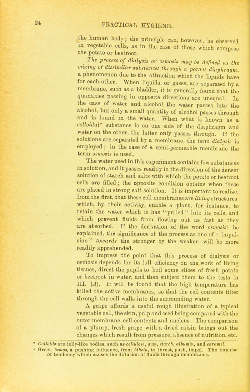 the human body; the principle can, however, be observed m vegetable cells, as in the case of those which compose the potato or beetroot. The process of dialysis or osmosis may he defined as the mixing of dissimilar substances through a porous diaphragm, a phenomenon due to the attraction which the liquids have for each other. When liquids, or gases, are separated by a membrane, such as a bladder, it is generally found that the quantities passing in opposite directions are unequal. In the case of water and alcohol the water passes into the alcohol, but only a small quantity of alcohol passes through and is found in the water. When what is known as°a colloidal* substance is on one side of the diaphragm and water on the other, the latter only passes through. If the solutions are separated by a membrane, the term dialysis is employed ; in the case of a semi-permeable membrane the term osmosis is used. The water used in this experiment contains few substances in solution, and it passes readily in the direction of the denser solution of starch and salts with which the potato or beetroot cells are filled; the opposite condition obtains when these are placed in strong salt solution. It is important to realize, from the first, that these cell membranes are living structures which, by their activity, enable a plant, for instance, to retain the water which it has pulled into its cells, and which prevent fluids from flowing out as fast as they are absorbed. If the derivation of the word osmosisj be explained, the significance of the process as one of  impul- sion  towards the stronger by the weaker, will be more readily apprehended. To impress the point that this process of dialysis or osniosis depends for its full efficiency on the work of living tissues, direct the pupils to boil some slices of fresh potato or beetroot in water, and then subject them to the tests in III. (A). It will be found that the high temperature has killed the active membranes, so that the cell contents filter through the cell walls into the surrounding water. A grape aiJords a useful rough illustration of a typical vegetable cell, the skin, pulp and seed being compared with the outer membrane, cell-contents and nucleus. The comparison of a plump, fresh grape with a dried raisin brings out the changes which result from pressure, absence of nutrition, etc. * Colloids are jelly-like bodies, such as cellulose, gum, starch, albumin, and caramel. + Greek dsmos, a pushing influence, from ulliein, to thrust, push, impel. The impulse or tendency which causes the diffusion of fluids through membranes.