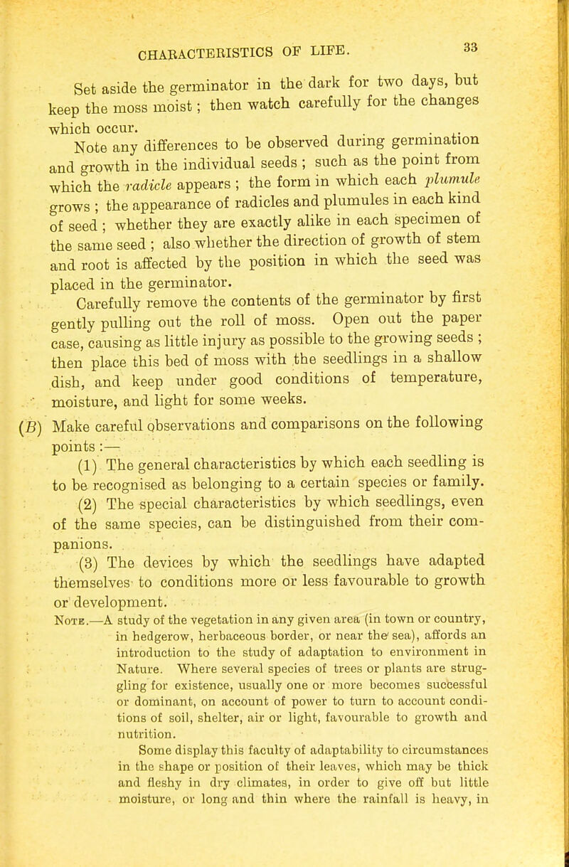 Set aside the germinator in the dark for two days, but keep the moss moist; then watch carefully for the changes which occur. Note any differences to be observed during germination and growth in the individual seeds ; such as the point from which the radicle appears ; the form in which each plum.ule grows ; the appearance of radicles and plumules in each kind of seed ; whether they are exactly alike in each specimen of the same seed ; also whether the direction of growth of stem and root is affected by the position in which the seed was placed in the germinator. Carefully remove the contents of the germinator by first gently pulling out the roll of moss. Open out the paper case, causing as little injury as possible to the growing seeds ; ■ then place this bed of moss with the seedlings in a shallow dish, and keep under good conditions of temperature, ■ moisture, and Hght for some weeks. (B) Make careful observations and comparisons on the following points:— (1) The general characteristics by which each seedling is to be recognised as belonging to a certain species or family. (2) The special characteristics by which seedlings, even of the same species, can be distinguished from their com- panions. . (3) The devices by which the seedlings have adapted themselves to conditions more or less favourable to growth or development. Note.—A study of the vegetation in any given area (in town or country, ; in hedgerow, herbaceous border, or near the'sea), affords an introduction to the study of adaptation to environment in Nature. Where several species of trees or plants are strug- gling for existence, usually one or more becomes successful or dominant, on account of power to turn to account condi- tions of soil, shelter, air or light, favourable to growth and nutrition. Some display this faculty of adaptability to circumstances in the shape or position of their leaves, which may be thick and fleshy in dry climates, in order to give off but little moisture, or long and thin where the rainfall is heavy, in