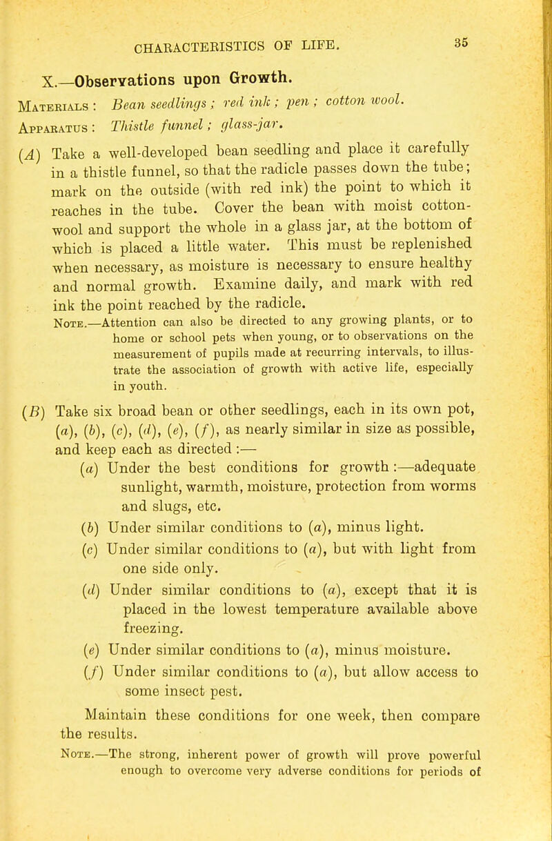 X.—Observations upon Growth. Materials : Bean seedlings ; red ink ; pen ; cotton ivool. Apparatus : Thistle funnel; glass-jar. {A) Take a well-developed bean seedling and place it carefully in a thistle funnel, so that the radicle passes down the tube; mark on the outside (with red ink) the point to which it reaches in the tube. Cover the bean with moist cotton- wool and support the whole in a glass jar, at the bottom of which is placed a little water. This must be replenished when necessary, as moisture is necessary to ensure healthy and normal growth. Examine daily, and mark with red ink the point reached by the radicle. Note.—Attention can also be directed to any growing plants, or to home or school pets when young, or to observations on the measurement of pupils made at recurring intervals, to illus- trate the association of growth with active life, especially in youth. (B) Take six broad bean or other seedlings, each in its own pot, (a), (6), (c), {d), (e), (/), as nearly similar in size as possible, and keep each as directed :— (a) Under the best conditions for growth:—adequate sunlight, warmth, moisture, protection from worms and slugs, etc. (b) Under similar conditions to (a), minus light. (c) Under similar conditions to (a), but with light from one side only. ((./) Under similar conditions to (a), except that it is placed in the lowest temperature available above freezing, (e) Under similar conditions to (a), minus moisture. (/) Under similar conditions to (a), but allow access to some insect pest. Maintain these conditions for one week, then compare the results. Note.—The strong, inherent power of growth will prove powerful enough to overcome very adverse conditions for periods of