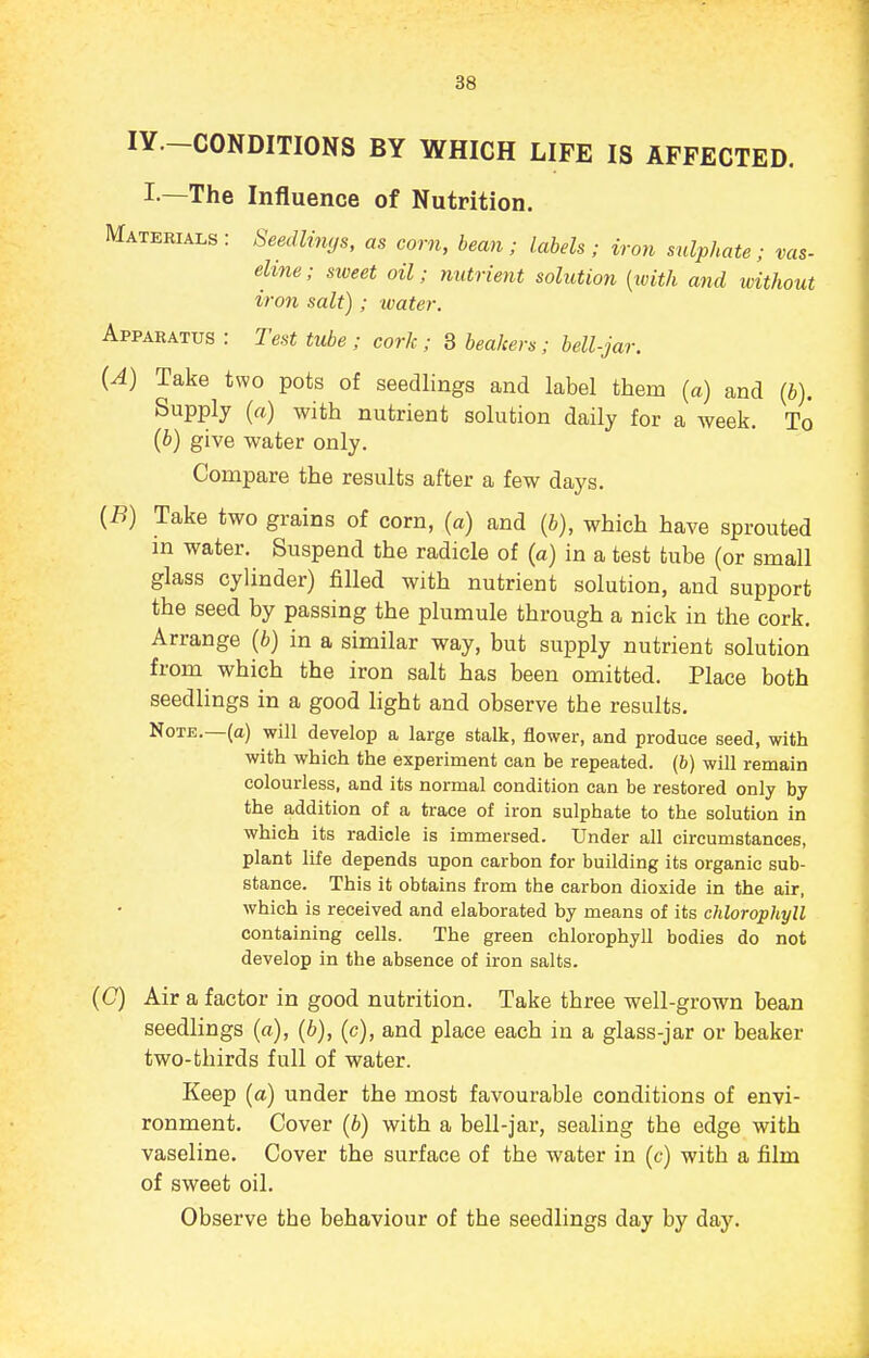 lY.-CONDITIONS BY WHICH LIFE IS AFFECTED. I.—The Influence of Nutrition. Materials: Seedlings, as corn, bean; labels; iron sulphate; vas- eline; sweet oil; nutrient solution [ivith and without iron salt) ; water. Apparatus : Test tube; cork; 3 beakers; bell-jar. (A) Take two pots of seedlings and label them (a) and (b). Supply (a) with nutrient solution daily for a week. To (b) give water only. Compare the results after a few days. [B) Take two grains of corn, (a) and (i), which have sprouted m water. Suspend the radicle of (a) in a test tube (or small glass cylinder) filled with nutrient solution, and support the seed by passing the plumule through a nick in the cork. Arrange (b) in a similar way, but supply nutrient solution from which the iron salt has been omitted. Place both seedlings in a good light and observe the results. Note.—(a) will develop a large stalk, flower, and produce seed, with with which the experiment can be repeated, (b) will remain colourless, and its normal condition can be restored only by the addition of a trace of iron sulphate to the solution in which its radicle is immersed. Under all circumstances, plant life depends upon carbon for building its organic sub- stance. This it obtains from the carbon dioxide in the air, which is received and elaborated by means of its chlorophyll containing cells. The green chlorophyll bodies do not develop in the absence of iron salts. (C) Air a factor in good nutrition. Take three well-grown bean seedlings (a), (b), (c), and place each in a glass-jar or beaker two-thirds full of water. Keep (a) under the most favourable conditions of envi- ronment. Cover (b) with a bell-jar, sealing the edge with vaseline. Cover the surface of the water in (c) with a film of sweet oil. Observe the behaviour of the seedlings day by day.