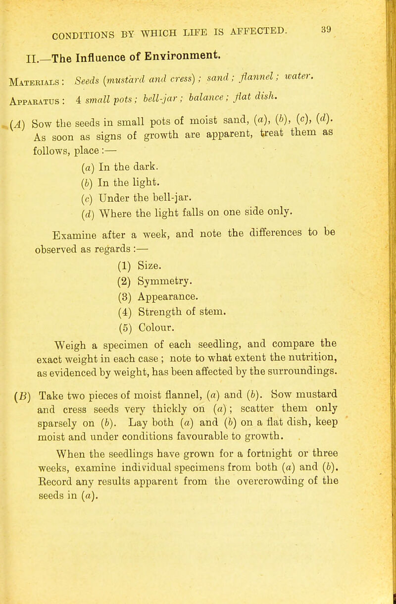 CONDITIONS BY WHICH LIFE IS AFFECTED. II.—The Influence of Environment. Materials : Seeds {mustard and cress); sand ; flannel; water. Apparatus : 4 small pots; bell-jar; balance; flat dish. ^(A) Sow the seeds in small pots of moist sand, (a), (b), (c), (d). As soon as signs of growth are apparent, treat them as follows, place:— (a) In the dark. (b) In the light. (c) Under the bell-jar. (d) Where the light falls on one side only. Examine after a week, and note the differences to be observed as regards :— (1) Size. (2) Symmetry. (8) Appearance. (4) Strength of stem. (5) Colour. Weigh a specimen of each seedling, and compare the exact weight in each case ; note to what extent the nutrition, as evidenced by weight, has been affected by the surroundings. (B) Take two pieces of moist flannel, (a) and {b). Sow mustard and cress seeds very thickly on (a); scatter them only sparsely on (fc). Lay both (a) and (b) on a flat dish, keep moist and under conditions favourable to growth. When the seedlings have grown for a fortnight or three weeks, examine individual specimens from both (a) and (6). Eecord any results apparent from the overcrowding of the seeds in (a).