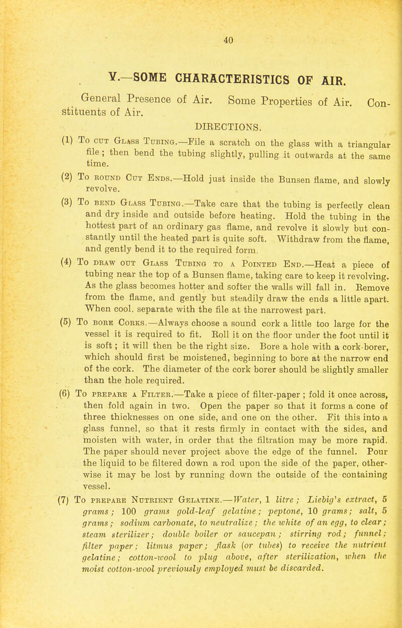 Y.—SOME CHARACTERISTICS OF AIR. General Presence of Air. Some Properties of Air. Con- stituents of Air. DIRECTIONS. (1) To CUT Glass Tubing.—FUe a scratch ou the glass with a triangular file ; then bend the tubing slightly, pulling it outwards at the same time. (2) To ROUND Cut Ends.—Hold just inside the Bunsen flame, and slowly revolve. (3) To BEND Glass Tubing.—Take care that the tubing is perfectly clean and dry inside and outside before heating. Hold the tubing in the hottest part of an ordinary gas flame, and revolve it slowly but con- stantly until the heated part is quite soft. Withdraw from the flame, and gently bend it to the required form. (4) To DRAW OUT Glass Tubing to a Pointed End.—Heat a piece of tubing near the top of a Bunsen flame, taking care to keep it revolving. As the glass becomes hotter and softer the walls will fall in. Remove from the flame, and gently but steadily draw the ends a little apart. When cool, separate with the file at the narrowest part. (5) To BORE Corks.—Always choose a sound cork a little too large for the vessel it is required to fit. Roll it on the floor under the foot until it is soft; it will then be the right size. Bore a hole with a cork-borer, which should first be moistened, beginning to bore at the narrow end of the cork. The diameter of the cork borer should be slightly smaller than the hole required. (6) To PREPARE A Filter.—Take a piece of filter-paper ; fold it once across, then fold again in two. Open the paper so that it forms a cone of three thicknesses on one side, and one on the other. Fit this into a glass funnel, so that it rests firmly in contact with the sides, and moisten with water, in order that the filtration may be more rapid. The paper should never project above the edge of the funnel. Pour the liquid to be filtered down a rod upon the side of the paper, other- wise it may be lost by running down the outside of the containing vessel. (7) To PREPARE Nutrient Gelatine.—Water, 1 litre; Liebig's extract, 5 grams; 100 grams gold-leaf gelatme; peptone, 10 grams; salt, 5 grams; sodium carbonate, to neutralize ; the white of an egg, to clear; steam sterilizer; double boiler or saucepan; stirring rod; funnel; filter paper; litmus paper; flask {or tubes) to receive the nutrient gelatine; cotton-wool to plug above, after sterilizatioii, when the moist cotton-wool 2>reviously employed must be discarded.