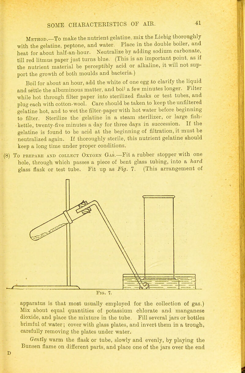 Method.—To make the nutrient gelatine, mix the Liebig thoroughly with the gelatine, peptone, and water. Place in the double boiler, and heat for about half-an-hour. Neutralize by adding sodium carbonate, till red litmus paper just turns blue. (This is an important point, as if the nutrient material be perceptibly acid or alkaline, it will not sup- port the growth of both moulds and bacteria.) Boil for about an hour, add the white of one egg to clarify the liquid and settle the albuminous matter, and boi' a few minutes longer. Filter while hot through filter paper into sterilized flasks or test tubes, and plug each with cotton-wool. Care should be taken to keep the unfiltered gelatine hot, and to wet the filter-paper with hot water before beginning to filter. SfceriUze the gelatine in a steam sterilizer, or large fish- kettle, twenty-five minutes a day for three days in succession. If the gelatine is found to be acid at the beginning of filtration, it must be neutralized again. If thoroughly sterile, this nutrient gelatine should keep a long time under proper conditions. (8) To PBEPARE AND COLLECT OxYGBN Gas.—Fit a rubber stopper with one hole, through which passes a piece of bent glass tubing, into a hard glass flask or test tube. Fit up as Fig. 7. (This arrangement of Fig. 7. apparatus is that most usually employed for the collection of gas.) Mix about equal quantities of potassium chlorate and manganese dioxide, and place the mixture in the tube. Fill several jars or bottles brimful of water; cover with glass plates, and invert them in a trough, carefully removing the plates under water. Gently warm the flask or tube, slowly and evenly, by playing the Bunsen flame on different parts, and place one of the jars over the end