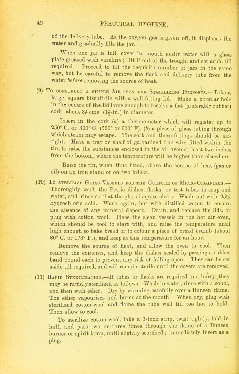 of the delivery tube. As the oxygen gas is given off, it displaces the water and gradually fills the jar. When one jar is full, cover its mouth under loater with a glass plate greased with vaseline ; lift it out of the trough, and set aside till required. Proceed to fill the requisite number of jars in the same way, but be careful to remove the flask and delivery tube from the water before ■removing the source of heat. (9) To CONSTBUCT A SIMPLE AiR-ovEN FOR Stebimzing PURPOSES.—Take a large, square biscuit-tin with a well-fitting lid. Make a circular hole in the centre of the lid large enough to receive a flat (preferably rubber) cork, about SJcms. (IJ-in.) in diameter. Insert in the cork (a) a thermometer which will register up to 250° C. or 300° C. (500° or 600° F), (&) a piece of glass tubing through which steam may escape. The cork and these fittings should be air- tight. Have a tray or shelf of galvanized-iron wire fitted within the tin, to raise the substances enclosed in the air-oven at least two inches from the bottom, where the temperature will be higher than elsewhere. Raise the tin, when thus fitted, above the source of heat (gas or oil) on an iron stand or on two bricks. (10) To sTEBiLizB Glass Vessels for the Cultube of Micro-Oeganisms.— Thoroughly wash the Petrie dishes, flasks, or test tubes in soap and water, and rinse so that the glass is quite clear. Wash out with 25% hydrochloric acid. Wash again, but with distilled water, to ensure the absence of any mineral deposit. Drain, and replace the Uds, or plug with cotton wool. Place the clean vessels in the hot air oven, which should be cool to start with, and raise the temperature until high enough to bake bread or to colour a piece of bread crumb (about 80° C. or 176° F.), and keep at this temperature for an hour. Eemove the source of heat, and allow the oven to cool. Then remove the contents, and keep the dishes sealed by passing a rubber band round each to prevent any risk of falling open. They can be set aside till required, and will remain sterile until the covers are removed. (11) Rapid Sterilization.—If tubes or flasks are required in a hurry,, they may be rapidly sterilized as follows. Wash in water, rinse with alcohol, and then with ether. Dry by warming carefully over a Bunsen flame. The ether vapourises and burns at the mouth. When dry, plug with sterilized cotton-wool and flame the tube well till too hot to hold. Then allow to cool. To sterilize cotton-wool, take a 3-inch strip, twist tightly, fold in half, and pass two or three times through the flame of a Bunsen burner or spirit lamp, until slightly scorched; immediately insert as a plug-