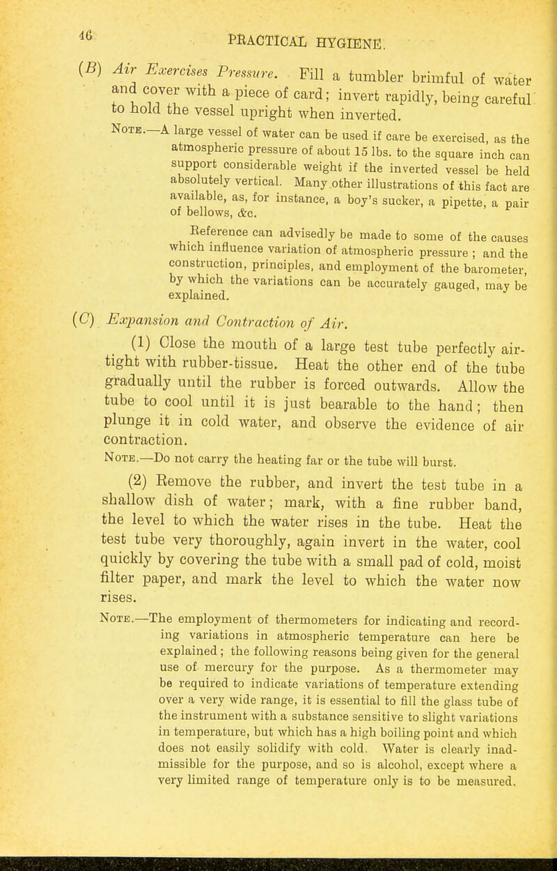 (5) Air Exercises Pressure. Fill a tumbler brimful of water and cover with a piece of card; invert rapidly, bemg careful to Hold the vessel upright when inverted. NoTE.-A large vessel of water can be used if care be exercised, as the atmospheric pressure of about 15 lbs. to the square inch can support considerable weight if the inverted vessel be held absolutely vertical. Many other illustrations of this fact are available, as, for instance, a boy's sucker, a pipette, a pair of bellows, &c. Eeference can advisedly be made to some of the causes which influence variation of atmospheric pressure ; and the construction, principles, and employment of the barometer, by which the variations can be accurately gauged, may be explained. (C) Exjmnsion and Contraction of Air. (1) Close the mouth of a large test tube perfectly air- tight with rubber-tissue. Heat the other end of the tube gradually until the rubber is forced outwards. Allow the tube to cool until it is just bearable to the hand; then plunge it in cold water, and observe the evidence of air contraction. Note.—Do not carry the heating far or the tube will burst. (2) Remove the rubber, and invert the test tube in a shallow dish of water; mark, with a fine rubber band, the level to which the water rises in the tube. Heat the test tube very thoroughly, again invert in the water, cool quickly by covering the tube with a small pad of cold, moist filter paper, and mark the level to which the water now rises. Note.—The employment of thermometers for indicating and record- ing variations in atmospheric temperature can here be explained; the following reasons being given for the general use of- mercury for the purpose. As a thermometer may be required to indicate variations of temperature extending over a very wide range, it is essential to fill the glass tube of the instrument with a substance sensitive to slight variations in temperature, but which has a high boiling point and which does not easily solidify with cold. Water is clearly inad- missible for the purpose, and so is alcohol, except where a very limited range of temperature only is to be measured.