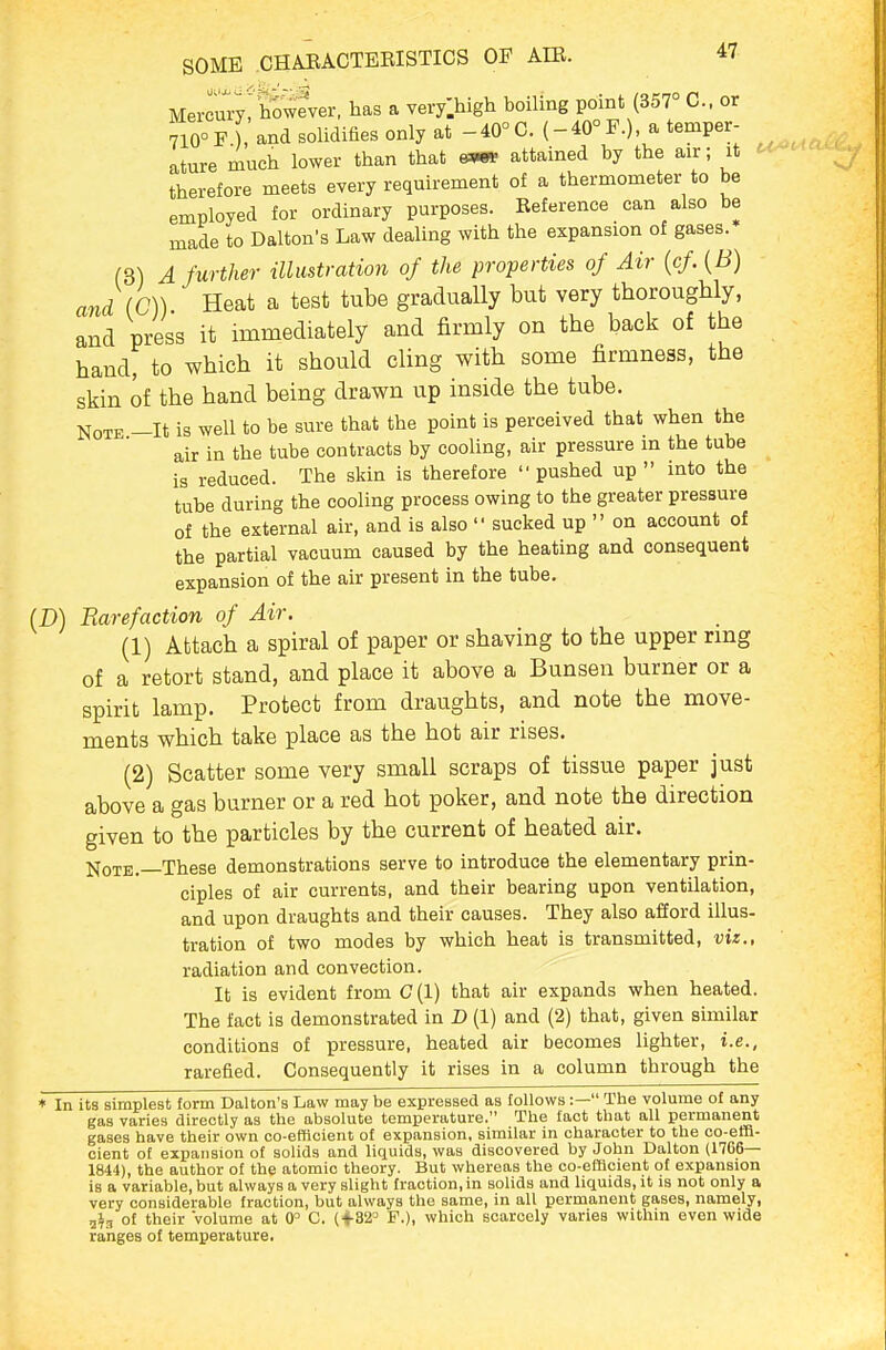 MerruVyrbowever, has a very.high boiling point (357° C or 710°F ), and solidifies only at -40°C. (-40°F.), a temper- ature much lower than that g^p attained by the air; it therefore meets every requirement of a thermometer to be employed for ordinary purposes. Reference can also be made to Dalton's Law dealing with the expansion of gases. f3) A further illustration of the properties of Air [cf {B) and (C)) Heat a test tube gradually but very thoroughly, and press it immediately and firmly on the back of the hand, to which it should cling with some firmness, the skin of the hand being drawn up inside the tube. Note —It is well to be sure that the point is perceived that when the air in the tube contracts by cooling, air pressure in the tube is reduced. The skin is therefore  pushed up  into the tube during the cooling process owing to the greater pressure of the external air, and is also  sucked up  on account of the partial vacuum caused by the heating and consequent expansion of the air present in the tube. (D) Rarefaction of Air. (1) Attach a spiral of paper or shaving to the upper rmg of a retort stand, and place it above a Bunsen burner or a spirit lamp. Protect from draughts, and note the move- ments which take place as the hot air rises. (2) Scatter some very small scraps of tissue paper just above a gas burner or a red hot poker, and note the direction given to the particles by the current of heated air. Note.—These demonstrations serve to introduce the elementary prin- ciples of air currents, and their bearing upon ventilation, and upon draughts and their causes. They also afford illus- tration of two modes by which heat is transmitted, viz., radiation and convection. It is evident from C (1) that air expands when heated. The fact is demonstrated in D (1) and (2) that, given similar conditions of pressure, heated air becomes lighter, i.e., rarefied. Consequently it rises in a column through the * In its simplest form Dalton's Law may be expressed as follows :— The volume of any gas varies directly as the absolute temperature. The fact that all permanent gases have their own co-efficient of expansion, similar in character to the co-effi- cient of expansion of solids and liquids, was discovered by John Dalton (1766— 1844), the author of the atomic theory. But whereas the co-efficient of expansion is a variable, but always a very slight fraction, in solids and liquids, it is not only a very considerable fraction, but always the same, in all permanent gases, namely, 2^g of their volume at 0 C. (+32° F.), which scarcely varies within even wide ranges of temperature.