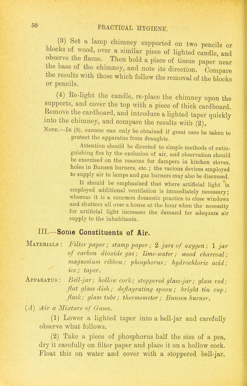 (3) Set a lamp chimney supported on two pencils or blocks of wood, over a similar piece of lighted candle, and observe the flame. Then hold a piece of tissue paper near the base of the chimney, and note its direction. Compare the results with those which follow the removal of the blocks or pencils. (4) Re-light the candle, re-place the chimney upon the supports, and cover the top with a piece of thick cardboard. Remove the cardboard, and introduce a lighted taper quickly into the chimney, and compare the results with (2). Note.—In (3), success can only be obtained if great care be taken to protect the apparatus from draughts. Attention should be directed to simple methods of extin- guishing fire by the exclusion of air, and observation should be exercised on the reasons for dampers in kitchen stoves, holes in Bunsen burners, etc.; the various devices employed to supply air to lamps and gas burners may also be discussed. It should be emphasized that where artificial light is employed additional ventilation is immediately necessary; whereas it is a eomtnon domestic practice to close windows and shutters all over a house at the hour when the necessity for artificial light increases the demand for adequate air supply to the inhabitants. III.—Some Constituents of Air. Materials : B'ilter pajjer; stamp paper; 2 jars of oxygen ; 1 jar of carbon dioxide gas; lime-water; wood charcoal; magnesium ribbon; phosphorus; hydrochloric acid; ice; taper. Apparatus: Bell-jar; hollow cork; stoppered glass-jar; glass rod; flat glass dish; deflagrating spoo7i; bright tin cup ; flask; glass tube; thermometer; Bunsen burner. {A) Air a Mixture of Gases. (1) Lower a lighted taper into a bell-jar and carefully observe what follows. (2) Take a piece of phosphorus half the size of a pea, dry it carefully on filter paper and place it on a hollow cork. Float this on water and cover with a stoppered bell-jar.