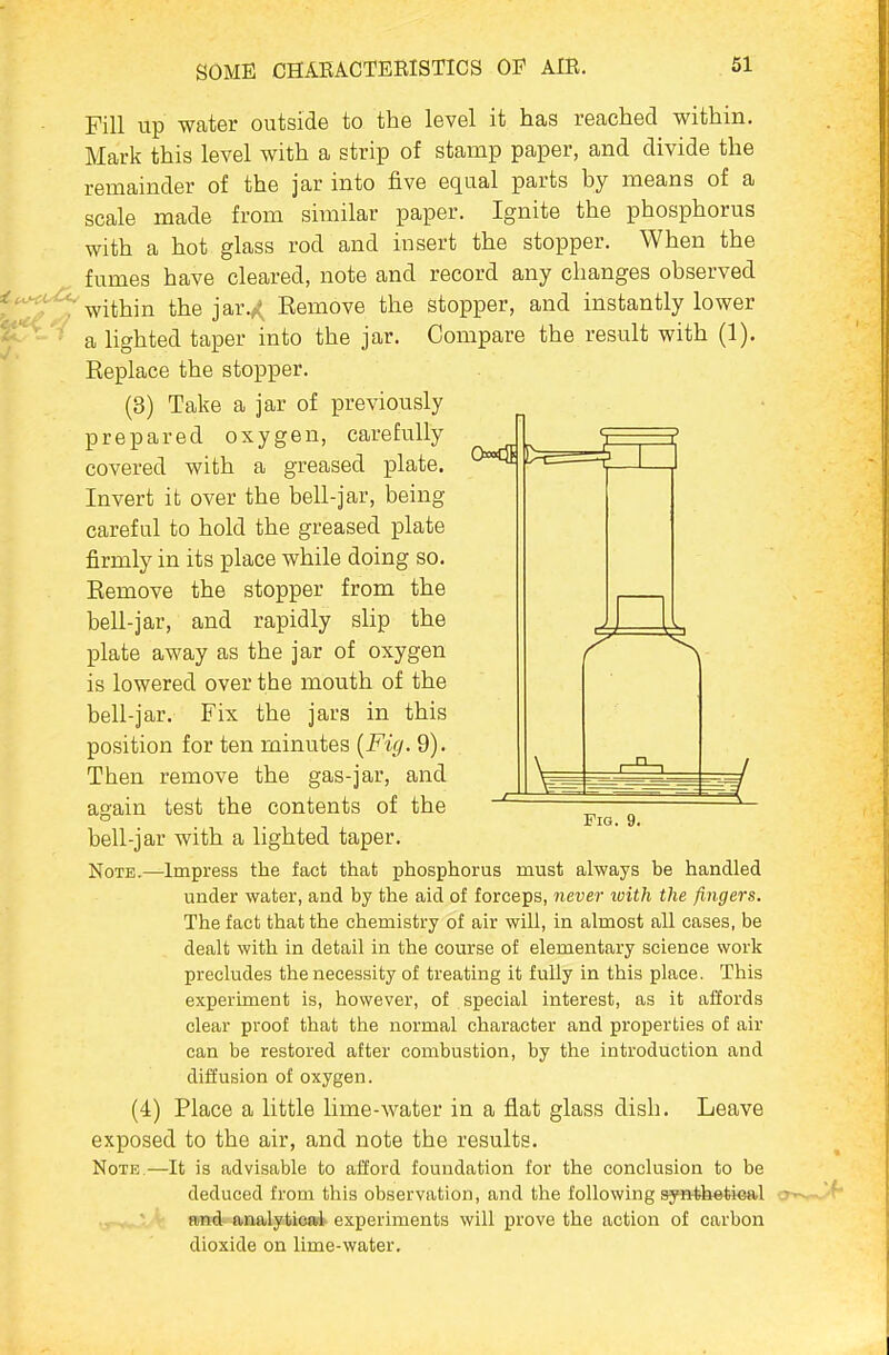 Fill up water outside to the level it has reached within. Mark this level with a strip of stamp paper, and divide the remainder of the jar into five equal parts by means of a scale made from similar paper. Ignite the phosphorus with a hot glass rod and insert the stopper. When the fumes have cleared, note and record any changes observed within the jar.^^ Bemove the stopper, and instantly lower a lighted taper into the jar. Compare the result with (1). Replace the stopper. (8) Take a jar of previously prepared oxygen, carefully covered with a greased plate. Invert it over the bell-jar, being careful to hold the greased plate firmly in its place while doing so. Eemove the stopper from the bell-jar, and rapidly slip the plate away as the jar of oxygen is lowered over the mouth of the bell-jar. Fix the jars in this position for ten minutes {Fig. 9). Then remove the gas-jar, and again test the contents of the bell-jar with a lighted taper. Note.—Impress the fact that phosphorus must always be handled under water, and by the aid of forceps, never with the fingers. The fact that the chemistry of air will, in almost all cases, be dealt with in detail in the course of elementary science work precludes the necessity of treating it fully in this place. This experiment is, however, of special interest, as it affords clear proof that the normal character and proijerties of air can be restored after combustion, by the introduction and diSusion of oxygen. (4) Place a little lime-water in a flat glass dish. Leave exposed to the air, and note the results. Note—It is advisable to afford foundation for the conclusion to be deduced from this observation, and the following synthetical and analytical experiments will prove the action of carbon dioxide on lime-water. Fig. 9.