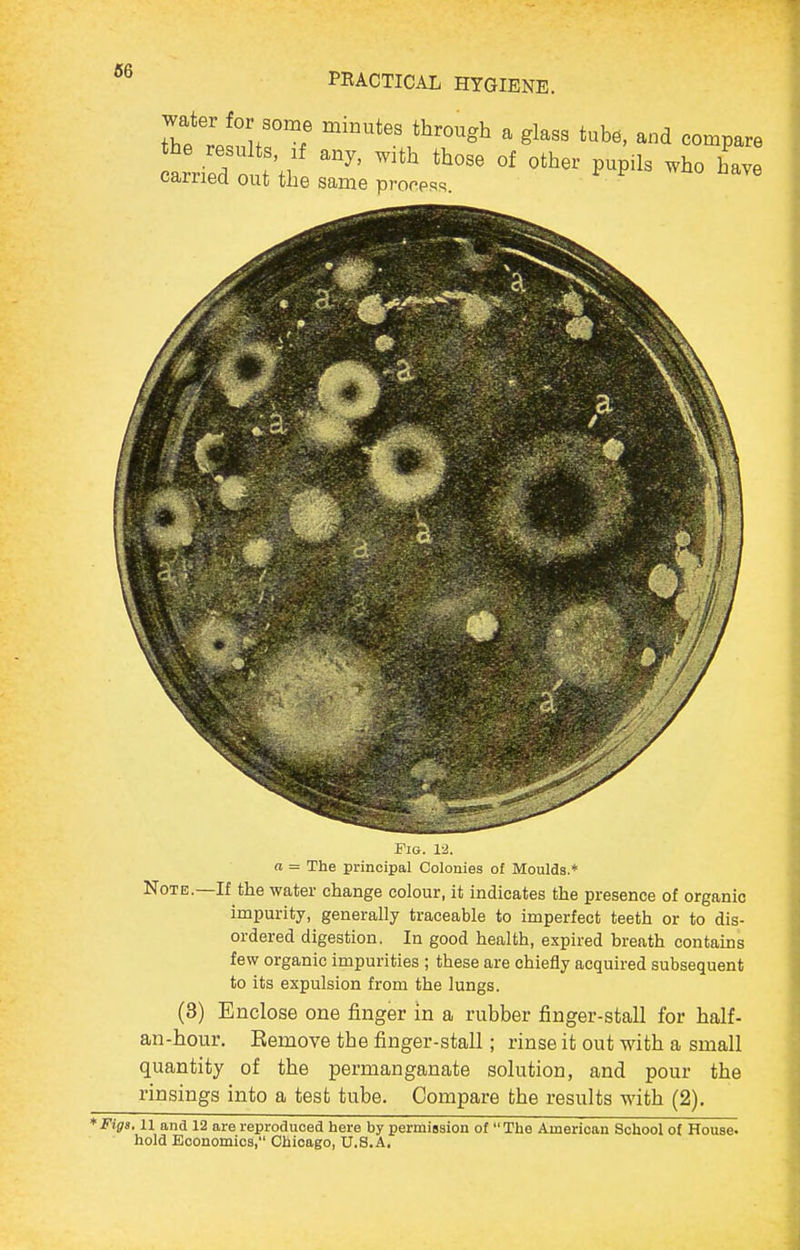 ITJ'T!  and compare tried outVi: P^P^l^ 'ave carriea out the same prorpRs. Fio. 1-2. a = The principal Colonies of Moulds.* Note.—If the water change colour, it indicates the presence of organic impurity, generally traceable to imperfect teeth or to dis- ordered digestion. In good health, expired breath contains few organic impurities ; these are chiefly acquired subsequent to its expulsion from the lungs. (3) Enclose one finger in a rubber finger-stall for half- an-hour. Eemove the finger-stall; rinse it out with a small quantity of the permanganate solution, and pour the rinsings into a test tube. Compare the results with (2). *Fig3.11 and 12 are reproduced here by permission of The American School of House, hold Economics, Chicago, U.S.A.