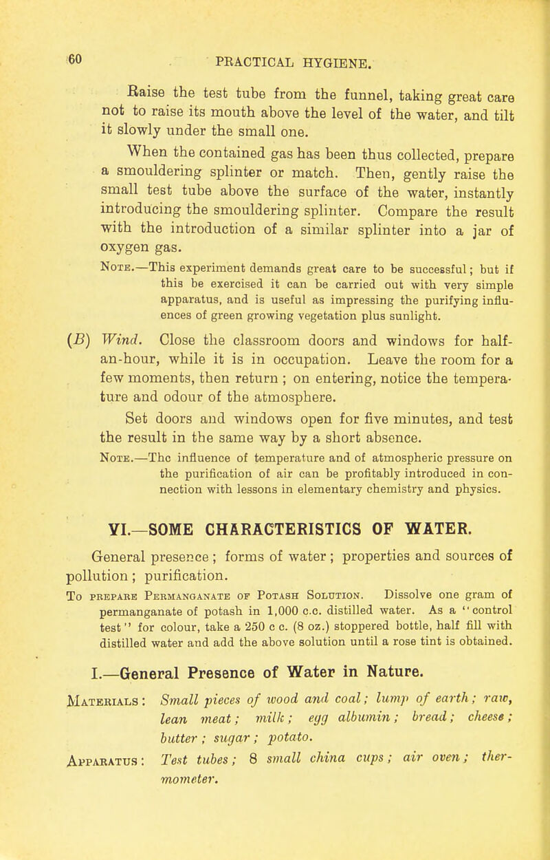 Raise the test tube from the funnel, taking great care not to raise its mouth above the level of the water, and tUt it slowly under the small one. When the contained gas has been thus collected, prepare a smouldering splinter or match. Then, gently raise the small test tube above the surface of the water, instantly introducing the smouldering splinter. Compare the result with the introduction of a similar splinter into a jar of oxygen gas. Note.—This experiment demands great care to be successful; but if this be exercised it can be carried out with very simple apparatus, and is useful as impressing the purifying influ- ences of green growing vegetation plus sunlight. (B) Wind. Close the classroom doors and windows for half- an-hour, while it is in occupation. Leave the room for a few moments, then return ; on entering, notice the tempera- ture and odour of the atmosphere. Set doors and windows open for five minutes, and test the result in the same way by a short absence. Note.—The influence of temperature and of atmospheric pressure on the purification of air can be profitably introduced in con- nection with lessons in elementary chemistry and physics. YI.—SOME CHARACTERISTICS OF WATER. General presence ; forms of water ; properties and sources of pollution; purification. To PREPARE Permanganate of Potash Solution. Dissolve one gram of permanganate of potash in 1,000 c.c. distilled water. As a control test for colour, take a 250 c c. (8 oz.) stoppered bottle, half fill with distilled water and add the above solution until a rose tint is obtained. I.—General Presence of Water in Nature. Matebials : Small pieces of ivood and coal; lump of earth; raw, lean meat; milk ; egg albumin; bread; cheese; butter ; sugar; potato. Apparatus: Test tubes; 8 small china cups; air oven; ther- mometer.