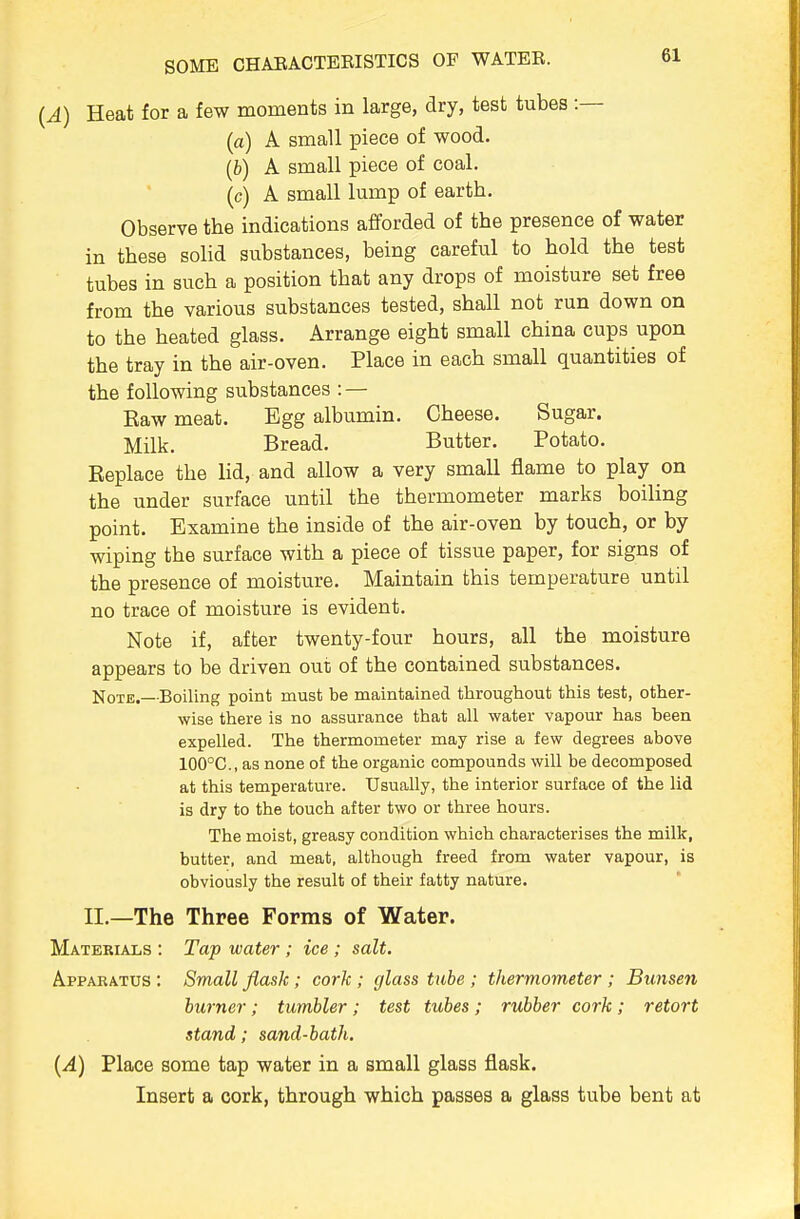 {A) Heat for a few moments in large, dry, test tubes :— (a) A small piece of wood. (b) A small piece of coal. (c) A small lump of earth. Observe the indications afforded of the presence of water in these solid substances, being careful to hold the test tubes in such a position that any drops of moisture set free from the various substances tested, shall not run down on to the heated glass. Arrange eight small china cups upon the tray in the air-oven. Place in each small quantities of the following substances : — Eaw meat. Egg albumin. Cheese. Sugar. Milk. Bread. Butter. Potato. Replace the lid, and allow a very small flame to play on the under surface until the thermometer marks boiling point. Examine the inside of the air-oven by touch, or by wiping the surface with a piece of tissue paper, for signs of the presence of moisture. Maintain this temperature until no trace of moisture is evident. Note if, after twenty-four hours, all the moisture appears to be driven out of the contained substances. Note.—Boiling point must be maintained throughout this test, other- wise there is no assurance that all water vapour has been expelled. The thermometer may rise a few degrees above 100°C., as none of the organic compounds will be decomposed at this temperature. Usually, the interior surface of the lid is dry to the touch after two or three hours. The moist, greasy condition which characterises the milk, butter, and meat, although freed from water vapour, is obviously the result of their fatty nature. II.—The Three Forms of Water. Materials : Tap water; ice; salt. Apparatus : Small flask; cork ; glass tube ; thermometer ; Bunsen burner; tumbler; test tubes; rubber cork; retort stand; sand-bath. {A) Place some tap water in a small glass flask. Insert a cork, through which passes a glass tube bent at