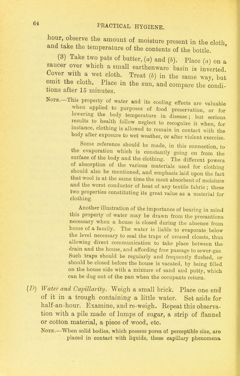 hour observe the amount of moisture present in the cloth and take the temperature of the contents of the bottle. (8) Take two pats of butter, (a) and (b). Place (a) on a, saucer over which a small earthenware basin is inverted Cover with a wet cloth. Treat (b) in tbe same way, but omit the cloth. Place in the sun, and compare the condi- tions after 15 minutes. NoTE.-This property of water and its cooling effects are valuable when applied to purposes of food preservation, or for lowering the body temperature in disease; but serious results to health follow neglect to recognize it when for instance, clothing is allowed to remain in contact with the body after exposure to wet weather, or after violent exercise. Some reference should be made, in this connection, to the evaporation which is constantly going on from the surface of the body and the clothing. The different powers of absorption of the various materials used for clothing should also be mentioned, and emphasis laid upon the fact that wool is at the same time the most absorbent of moisture and the worst conductor of heat of any textile fabric ; these two properties constituting its great value as a material for clothing. Another illustration of the importance of bearing in mind this property of water may be drawn from the precautions necessary when a house is closed during the absence from home of a family. The water is liable to evaporate below the level necessary to seal the traps of unused closets, thus allowing direct communication to take place between the drain and the house, and affording free passage to sewer-gas. Such traps should be regularly and frequently flushed, or should be closed before the house is vacated, by being filled on the house side with a mixture of sand and putty, which can be dug out of the pan when the occupants return- (D) Water and Capillarity. Weigh a small brick. Place one end of it in a trough containing a little water. Set aside for half-an-hour. Examine, and re-weigh. Repeat this observa- tion with a pile made of lumps of sugar, a strip of flannel or cotton material, a piece of wood, etc. Note.—When solid bodies, which possess pores of perceptible size, are placed in contact with liquids, these capillary phenomena>