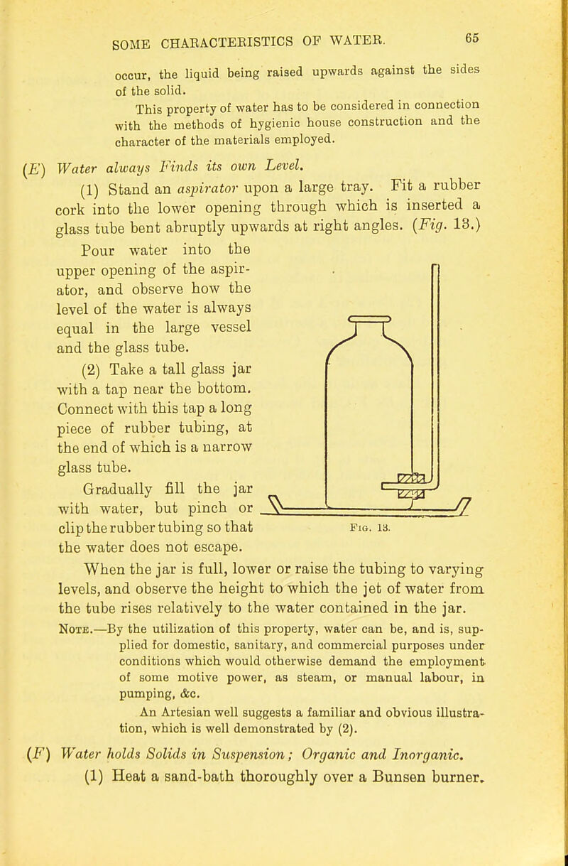 occur, the liquid being raised upwards against the sides of the solid. This property of water has to be considered in connection with the methods of hygienic house construction and the character of the materials employed. Water always Finds its own Level. (1) Stand an aspirator upon a large tray. Fit a rubber cork into the lower opening through which is inserted a glass tube bent abruptly upwards at right angles. {Fig. 13.) Pour water into the upper opening of the aspir- ator, and observe how the level of the water is always equal in the large vessel and the glass tube. (2) Take a tall glass jar with a tap near the bottom. Connect with this tap a long piece of rubber tubing, at the end of which is a narrow glass tube. Gradually fill the jar with water, but pinch or ^ clip the rubber tubing so that fig. la. the water does not escape. When the jar is full, lower or raise the tubing to varying levels, and observe the height to which the jet of water from the tube rises relatively to the water contained in the jar. Note.—By the utilization of this property, water can be, and is, sup- plied for domestic, sanitary, and commercial purposes under conditions which would otherwise demand the employment of some motive power, as steam, or manual labour, in pumping, &c. An Artesian well suggests a familiar and obvious illustra- tion, which is well demonstrated by (2). Water holds Solids in Suspension; Organic and Inorganic. (1) Heat a sand-bath thoroughly over a Bunsen burner.