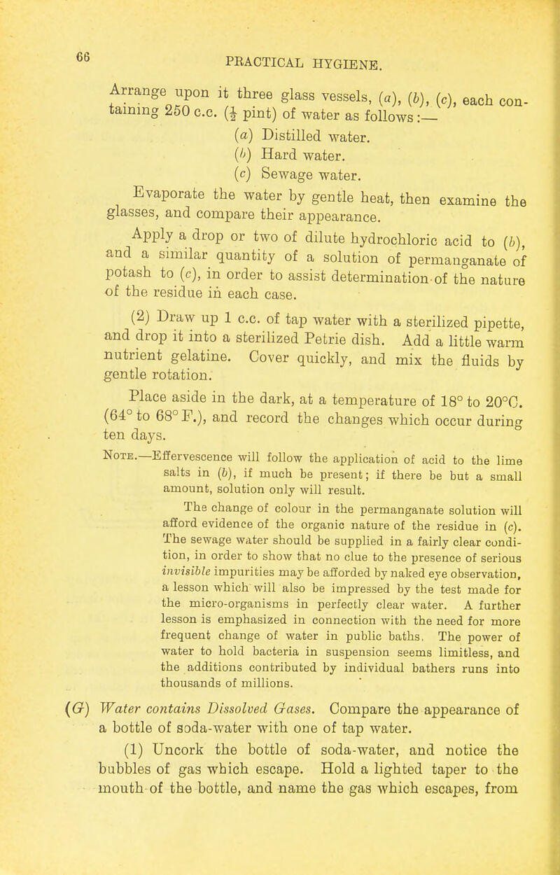 Arrange upon it three glass vessels, (a), {b), (c), each con- taining 250 c.c. (1 pint) of water as follows :— (a) Distilled water. {!>) Hard water. (c) Sewage water. Evaporate the water by gentle heat, then examine the glasses, and compare their appearance. Apply a drop or two of dilute hydrochloric acid to (/;), and a similar quantity of a solution of permanganate of potash to (c), in order to assist determination of the nature of the residue in each case. (2) Draw up 1 c.c. of tap water with a sterihzed pipette, and drop it into a sterilized Petrie dish. Add a little warm nutrient gelatine. Cover quickly, and mix the fluids by gentle rotation. Place aside in the dark, at a temperature of 18° to 20°C. (64° to 68° F.), and record the changes which occur during ten days. Note.—Effervescence will follow the application of acid to the lime salts in (b), if much be present; if there be but a small amount, solution only will result. The change of colour in the permanganate solution will afford evidence of the organic nature of the residue in (c). The sewage water should be supplied in a fairly clear condi- tion, in order to show that no clue to the presence of serious invisible impurities may be afforded by naked eye observation, a lesson which will also be impressed by the test made for the micro-organisms in perfectly clear water. A further lesson is emphasized in connection with the need for more frequent change of water in public baths. The power of water to hold bacteria in suspension seems limitless, and the additions contributed by individual bathers runs into thousands of millions. ((x) Water contains Dissolved Gases. Compare the appearance of a bottle of soda-water with one of tap water. (1) Uncork the bottle of soda-water, and notice the bubbles of gas which escape. Hold a lighted taper to the mouth of the bottle, and name the gas which escapes, from