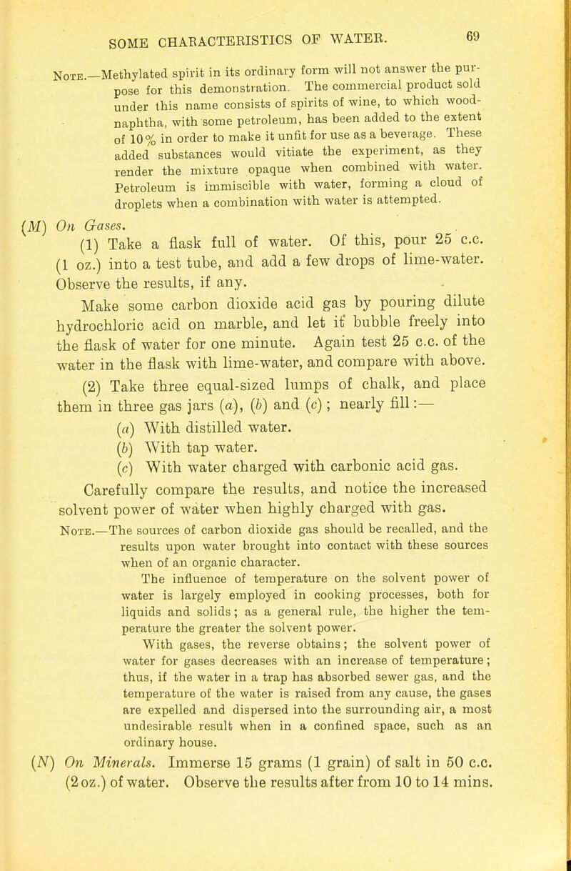 Note.—Methylated spirit in its ordinary form will not answer the pur- pose for this demonstration. The commercial product sold under this name consists of spirits of wine, to which wood- naphtha, with some petroleum, has been added to the extent of 10% in order to make it unfit for use as a beverage. These added substances would vitiate the experiment, as they render the mixture opaque when combined with water. Petroleum is immiscible with water, forming a cloud of droplets when a combination with water is attempted. On Gases. (1) Take a flask full of water. Of this, pour 25 c.c. (1 oz.) into a test tube, and add a few drops of lime-water. Observe the results, if any. Make some carbon dioxide acid gas by pouring dilute hydrochloric acid on marble, and let it bubble freely into the flask of water for one minute. Again test 25 c.c. of the water in the flask with lime-water, and compare with above. (2) Take three equal-sized lumps of chalk, and place them in three gas jars (a), {b) and (c); nearly fill :— (a) With distilled water. (b) With tap water. (c) With water charged with carbonic acid gas. Carefully compare the results, and notice the increased solvent power of water when highly charged with gas. Note.—The sources of carbon dioxide gas should be recalled, and the results upon water brought into contact with these sources when of an organic character. The influence of temperature on the solvent power of water is largely employed in cooking processes, both for liquids and solids; as a general rule, the higher the tem- perature the greater the solvent power. With gases, the reverse obtains; the solvent power of water for gases decreases with an increase of temperature; thus, if the water in a trap has absorbed sewer gas, and the temperature of the water is raised from any cause, the gases are expelled and dispersed into the surrounding air, a most undesirable result when in a confined space, such as an ordinary house. ) On Minerals. Immerse 15 grams (1 grain) of salt in 50 c.c. (2oz.) of water. Observe the results after from 10 to 14 mins.