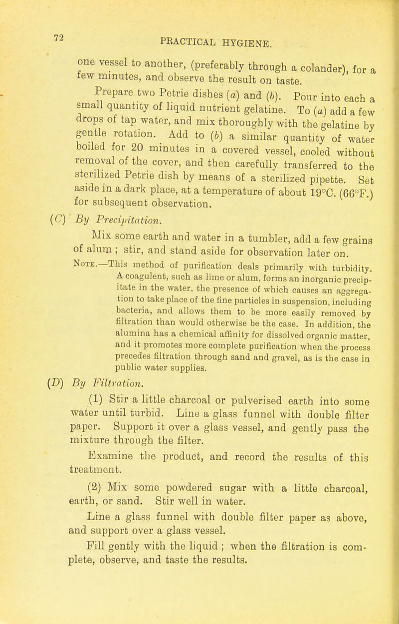 one vessel to another, (preferably through a colander), for a tew minutes, and observe the result on taste. Prepare two Petrie dishes (a) and (b). Pour into each a small quantity of liquid nutrient gelatine. To (a) add a few drops of tap water, and mix thoroughly with the gelatine by gentle rotation. Add to (b) a similar quantity of water boiled for 20 minutes in a covered vessel, cooled without removal of the cover, and then carefully transferred to the sterilized Petrie dish by means of a sterilized pipette. Set aside in a dark place, at a temperature of about 19°C. (66°F.) for subsequent observation. (C) By Precipitation. Mix some earth and water in a tumbler, add a few grains of alum ; stir, and stand aside for observation later on. Note.—This method of purification deals primarily with turbidity. A coagulant, such as lime or alum, forms an inorganic precip- itate in the water, the presence of which causes an aggrega- tion to take place of the fine particles in suspension, including bacteria, and allows them to be more easily removed by filtration than would otherwise be the case. In addition, the alumina has a chemical affinity for dissolved organic matter, and it promotes more complete purification when the process precedes filtration through sand and gravel, as is the case in public water supplies. {D) By Filtration. (1) Stir a little charcoal or pulverised earth into some water until turbid. Line a glass funnel with double filter paper. Support it over a glass vessel, and gently pass the mixture through the filter. Examine the product, and record the results of this treatment. (2) Mix some powdered sugar with a little charcoal, earth, or sand. Stir well in water. Lme a glass funnel with double filter paper as above, and support over a glass vessel. Fill gently with the liquid ; when the filtration is com- plete, observe, and taste the results.